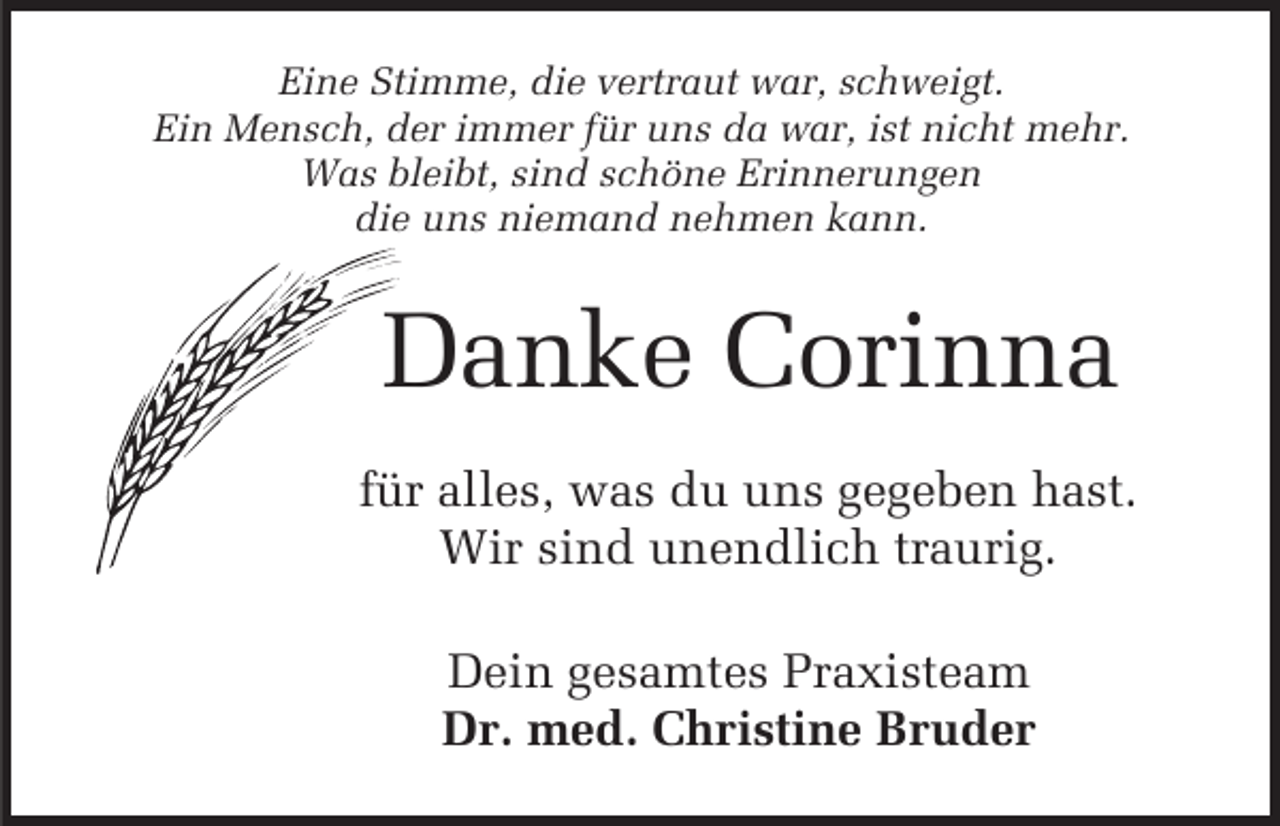 <p>Eine Stimme, die vertraut war, schweigt.<br />Ein Mensch, der immer für uns da war, ist nicht mehr.<br />Was bleibt, sind schöne Erinnerungen<br />die uns niemand nehmen kann.</p><p>Danke Corinna<br />für alles, was du uns gegeben hast.<br />Wir sind unendlich traurig.<br />Dein gesamtes Praxisteam<br />Dr. med. Christine Bruder</p>