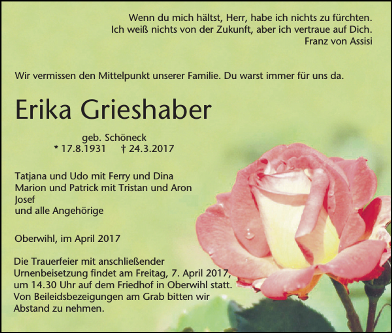 <p>Wenn du mich hältst, Herr, habe ich nichts zu fürchten.<br />Ich weiß nichts von der Zukunft, aber ich vertraue auf Dich.<br />Franz von Assisi<br />Wir vermissen den Mittelpunkt unserer Familie. Du warst immer für uns da.</p><p>Erika Grieshaber<br />geb. Schöneck<br />* 17.8.1931 † 24.3.2017<br />Tatjana und Udo mit Ferry und Dina<br />Marion und Patrick mit Tristan und Aron<br />Josef<br />und alle Angehörige<br />Oberwihl, im April 2017<br />Die Trauerfeier mit anschließender<br />Urnenbeisetzung findet am Freitag, 7. April 2017,<br />um 14.30 Uhr auf dem Friedhof in Oberwihl statt.<br />Von Beileidsbezeigungen am Grab bitten wir<br />Abstand zu nehmen.</p>