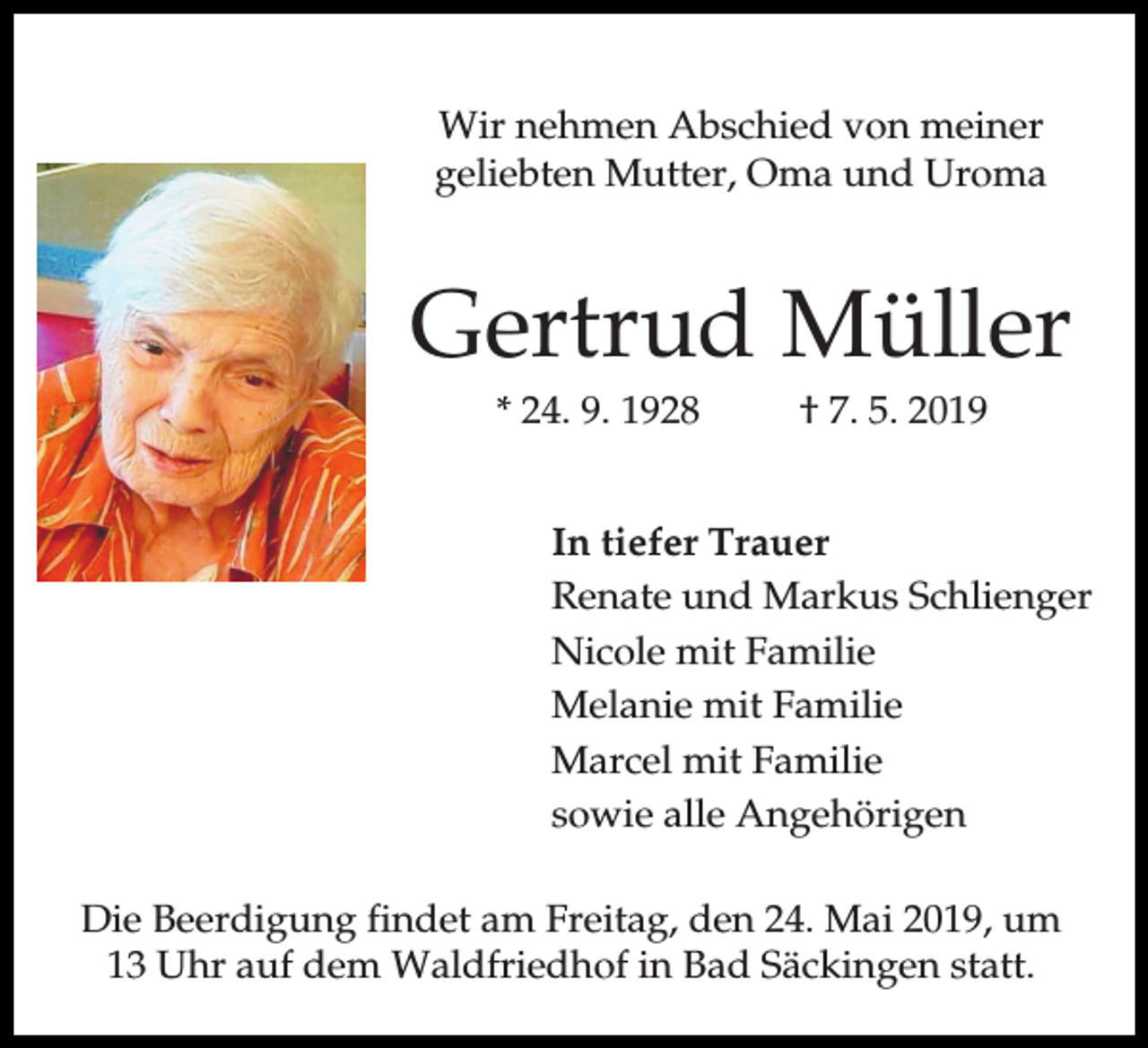 <p>Wir nehmen Abschied von meiner<br />geliebten Mutter, Oma und Uroma</p><p>Gertrud Müller<br />* 24. 9. 1928</p><p>† 7. 5. 2019</p><p>In tiefer Trauer<br />Renate und Markus Schlienger<br />Nicole mit Familie<br />Melanie mit Familie<br />Marcel mit Familie<br />sowie alle Angehörigen<br />Die Beerdigung findet am Freitag, den 24. Mai 2019, um<br />13 Uhr auf dem Waldfriedhof in Bad Säckingen statt.</p>
