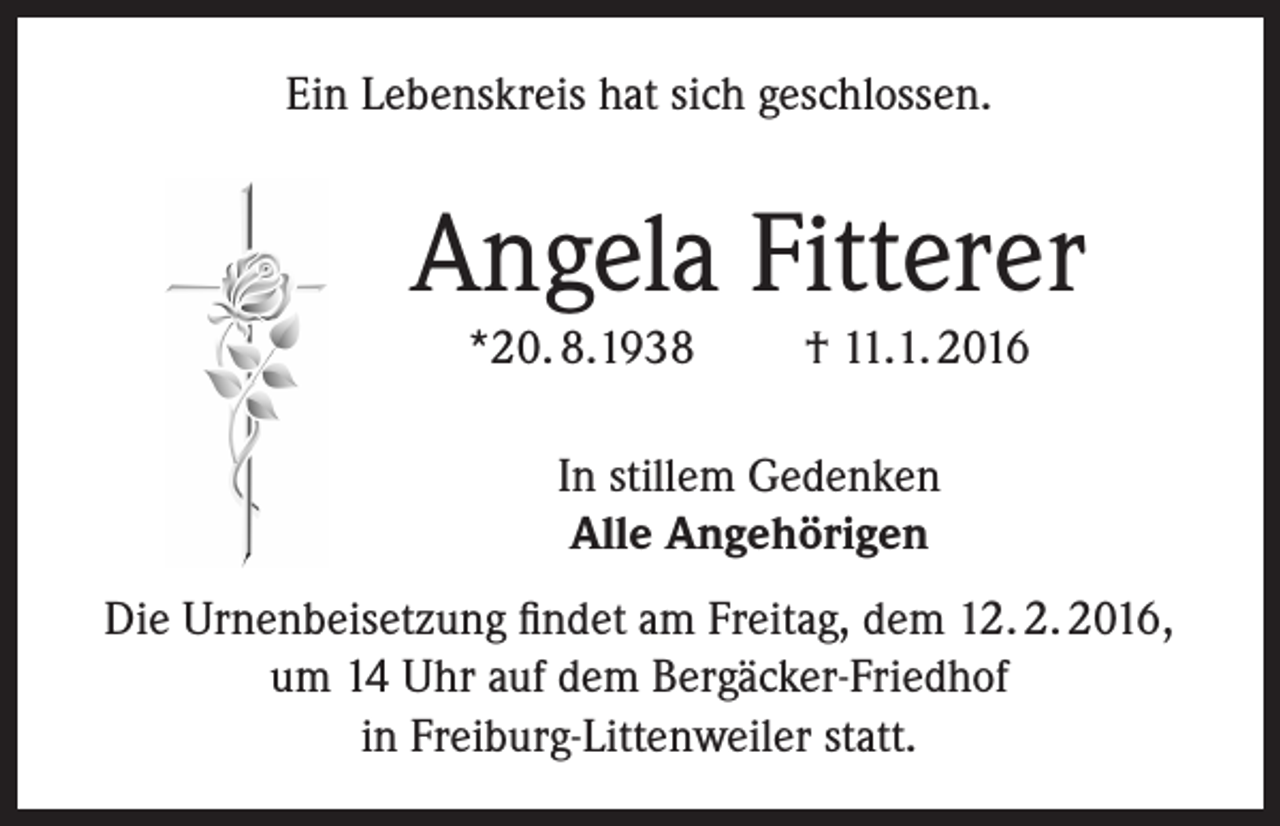 <p>Ein Lebenskreis hat sich geschlossen.</p><p>Angela Fitterer<br />*20. 8.1938</p><p>† 11.1. 2016</p><p>In stillem Gedenken<br />Alle Angehörigen<br />Die Urnenbeisetzung findet am Freitag, dem 12. 2. 2016,<br />um 14 Uhr auf dem Bergäcker-Friedhof<br />in Freiburg-Littenweiler statt.</p>