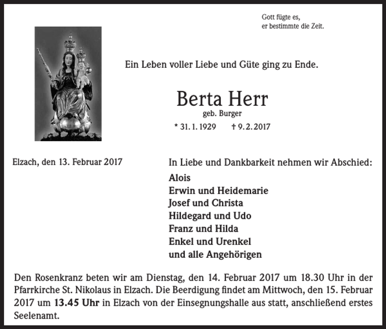 <p>Gott fügte es,<br />er bestimmte die Zeit.</p><p>Gott fügte es,<br />er bestimmte die Zeit.</p><p>Ein Leben voller Liebe und Güte ging zu Ende.<br />Ein Leben voller Liebe und Güte ging zu Ende.</p><p>Berta<br />Herr<br />Berta Herr</p><p>geb. Burger<br />geb. Burger<br />* 31. 1. 1929<br />† 9. 2. 2017</p><p>* 3.1.1929<br />Elzach, den 13. Februar 2017<br />Elzach, den 13. Februar 2017</p><p>+ 9.2.2017</p><p>In Liebe und Dankbarkeit nehmen wir Abschied:<br />In Liebe und Dankbarkeit nehmen wir Ab<br />Alois<br />Alois<br />Erwin undErwin<br />Heidemarie<br />und Heidemarie<br />Josef und Christa<br />Josef und Christa<br />Hildegard Hildegard<br />und Udo und Udo<br />Franz<br />Franz und Hilda und Hilda<br />und Urenkel<br />Enkel undEnkel<br />Urenkel<br />und<br />alle<br />Angehörigen<br />und alle Angehörigen</p><p>Den<br />Rosenkranz<br />beten<br />Dienstag,<br />Februar<br />2017<br />18.30<br />in der<br />Den<br />Rosenkranz<br />beten<br />wirwir<br />amam<br />Dienstag,<br />denden<br />14. 14.<br />Februar<br />2017<br />um um<br />18.30<br />UhrUhr<br />in der<br />Pfarrkirche<br />St.<br />Nikolaus<br />in<br />Elzach.<br />Die<br />Beerdigung<br />findet<br />am<br />Mittwoch,<br />den<br />15.<br />Febr<br />Pfarrkirche St. Nikolaus in Elzach. Die Beerdigung findet am Mittwoch, den 15. Februar<br />um<br />13.45<br />Uhr<br />in<br />Elzach<br />von<br />der<br />Einsegnungshalle<br />aus<br />statt,<br />anschließend<br />erstes<br />2017 um 13.45 Uhr in Elzach von der Einsegnungshalle aus statt, anschließend erstes<br />Seelenamt.<br />Seelenamt.</p>