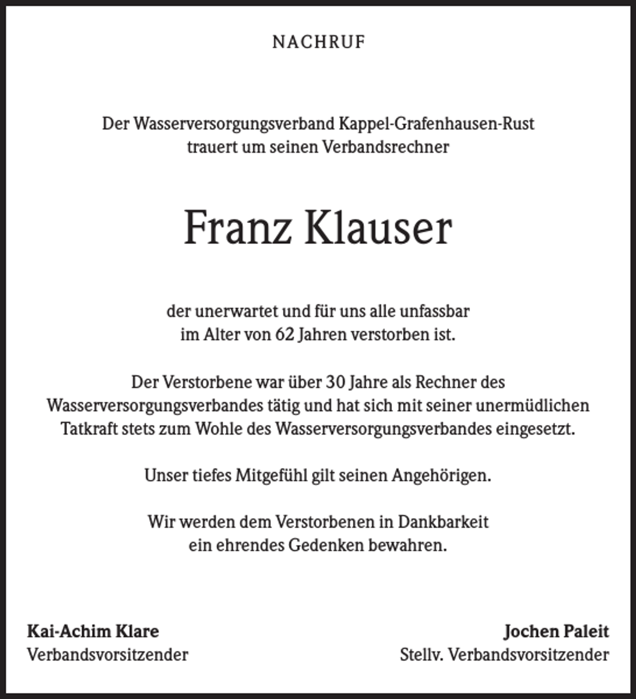 <p>N A CHR UF</p><p>Der Wasserversorgungsverband Kappel-Grafenhausen-Rust<br />trauert um seinen Verbandsrechner</p><p>Franz Klauser<br />der unerwartet und für uns alle unfassbar<br />im Alter von 62 Jahren verstorben ist.<br />Der Verstorbene war über 30 Jahre als Rechner des<br />Wasserversorgungsverbandes tätig und hat sich mit seiner unermüdlichen<br />Tatkraft stets zum Wohle des Wasserversorgungsverbandes eingesetzt.<br />Unser tiefes Mitgefühl gilt seinen Angehörigen.<br />Wir werden dem Verstorbenen in Dankbarkeit<br />ein ehrendes Gedenken bewahren.</p><p>Kai-Achim Klare<br />Verbandsvorsitzender</p><p>Jochen Paleit<br />Stellv. Verbandsvorsitzender</p>