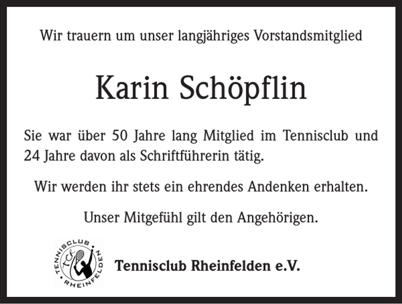 <p>Wir trauern um unser langjähriges Vorstandsmitglied</p><p>Karin Schöpflin<br />Sie war über 50 Jahre lang Mitglied im Tennisclub und<br />24 Jahre davon als Schriftführerin tätig.<br />Wir werden ihr stets ein ehrendes Andenken erhalten.<br />Unser Mitgefühl gilt den Angehörigen.<br />Tennisclub Rheinfelden e.V.</p>