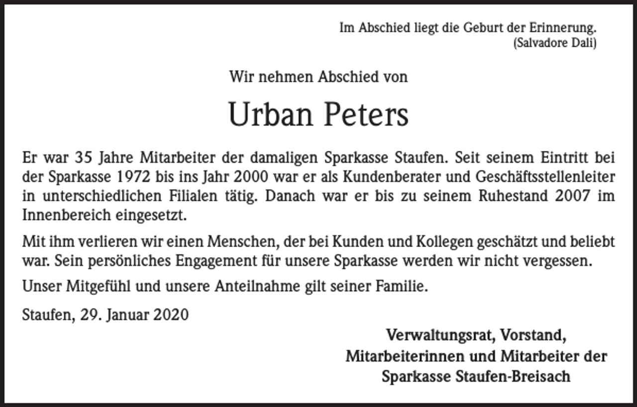 <p>Im Abschied liegt die Geburt der Erinnerung.<br />(Salvadore Dali)</p><p>Wir nehmen Abschied von</p><p>Urban Peters<br />Er war 35 Jahre Mitarbeiter der damaligen Sparkasse Staufen. Seit seinem Eintritt bei<br />der Sparkasse 1972 bis ins Jahr 2000 war er als Kundenberater und Geschäftsstellenleiter<br />in unterschiedlichen Filialen tätig. Danach war er bis zu seinem Ruhestand 2007 im<br />Innen­bereich eingesetzt.<br />Mit ihm verlieren wir einen Menschen, der bei Kunden und Kollegen geschätzt und beliebt<br />war. Sein persönliches Engagement für unsere Sparkasse werden wir nicht vergessen.<br />Unser Mitgefühl und unsere Anteilnahme gilt seiner Familie.<br />Staufen, 29. Januar 2020</p><p>Verwaltungsrat, Vorstand,<br />Mitarbeiterinnen und Mitarbeiter der<br />Sparkasse Staufen-Breisach</p>