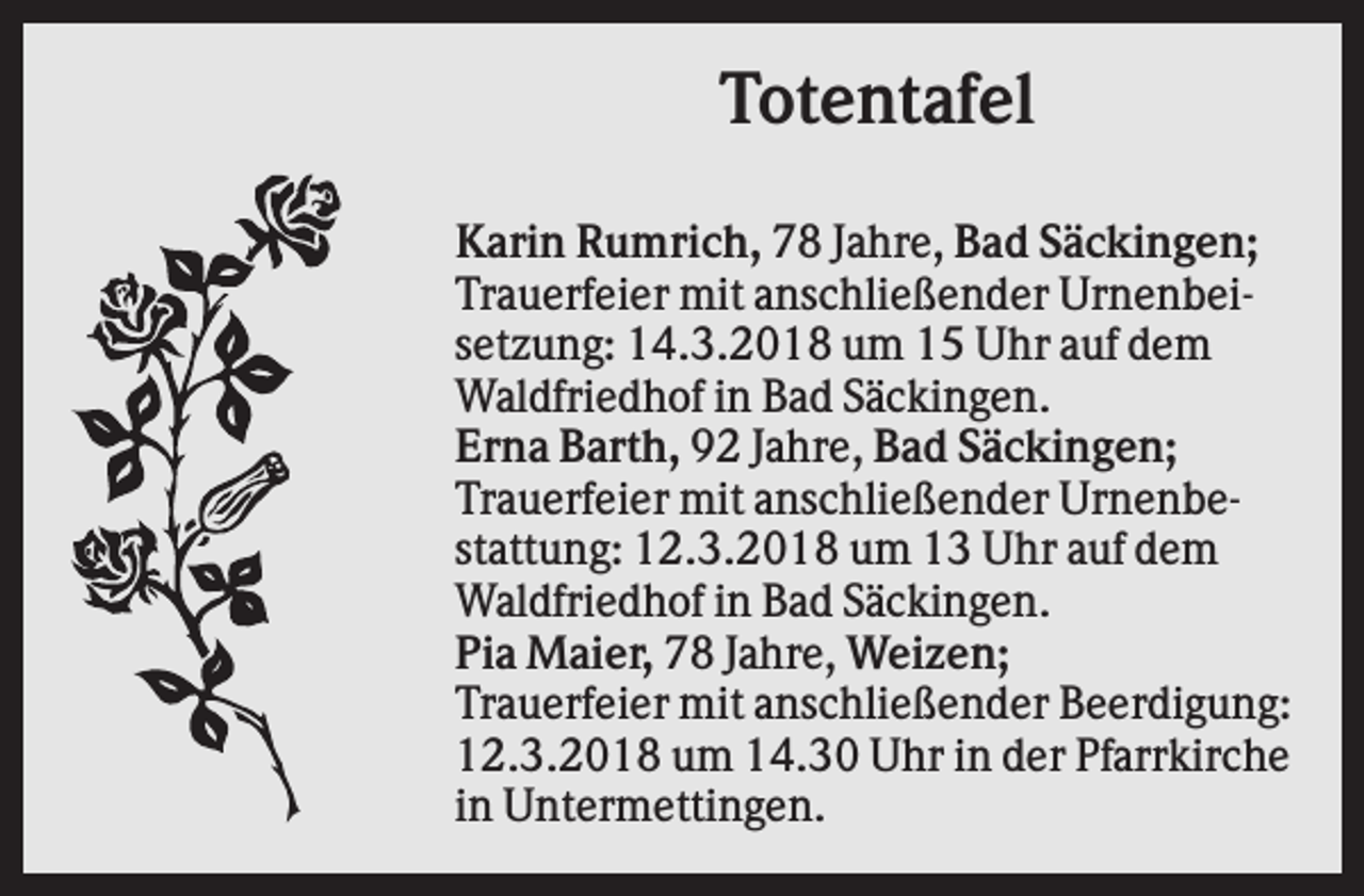 <p>Totentafel<br />Karin Rumrich, 78 Jahre, Bad Säckingen;<br />Trauerfeier mit anschließender Urnenbeisetzung: 14.3.2018 um 15 Uhr auf dem<br />Waldfriedhof in Bad Säckingen.<br />Erna Barth, 92 Jahre, Bad Säckingen;<br />Trauerfeier mit anschließender Urnenbestattung: 12.3.2018 um 13 Uhr auf dem<br />Waldfriedhof in Bad Säckingen.<br />Pia Maier, 78 Jahre, Weizen;<br />Trauerfeier mit anschließender Beerdigung:<br />12.3.2018 um 14.30 Uhr in der Pfarrkirche<br />in Untermettingen.</p>