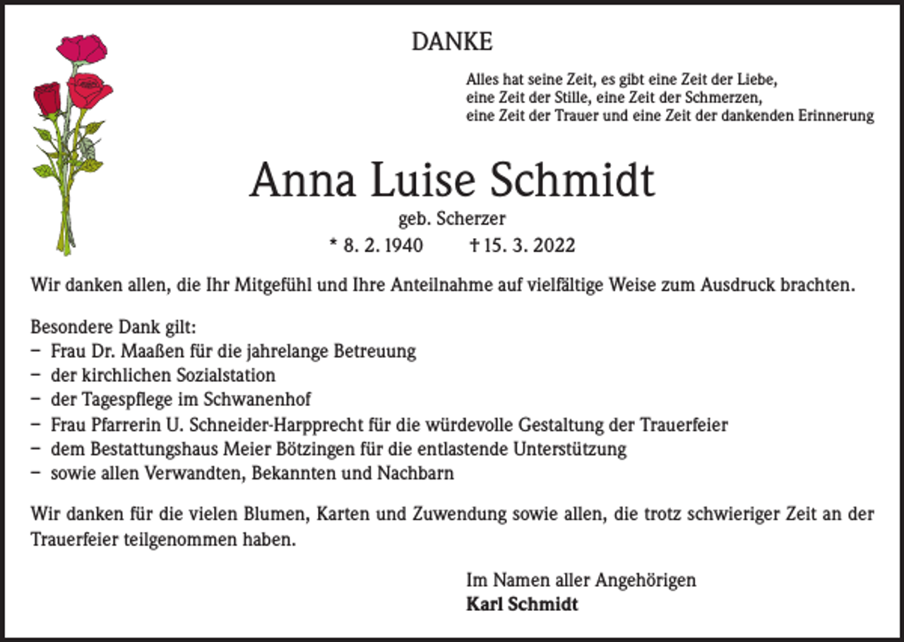 <p>DANKE<br />Alles hat seine Zeit, es gibt eine Zeit der Liebe,<br />eine Zeit der Stille, eine Zeit der Schmerzen,<br />eine Zeit der Trauer und eine Zeit der dankenden Erinnerung</p><p>Anna Luise Schmidt<br />geb. Scherzer<br />* 8. 2. 1940<br />† 15. 3. 2022</p><p>Wir danken allen, die Ihr Mitgefühl und Ihre Anteilnahme auf vielfältige Weise zum Ausdruck brachten.<br />Besondere Dank gilt:<br />– Frau Dr. Maaßen für die jahrelange Betreuung<br />– der kirchlichen Sozialstation<br />– der Tagespflege im Schwanenhof<br />– Frau Pfarrerin U. Schneider-Harpprecht für die würdevolle Gestaltung der Trauerfeier<br />– dem Bestattungshaus Meier Bötzingen für die entlastende Unterstützung<br />– sowie allen Verwandten, Bekannten und Nachbarn<br />Wir danken für die vielen Blumen, Karten und Zuwendung sowie allen, die trotz schwieriger Zeit an der<br />Trauerfeier teilgenommen haben.<br />Im Namen aller Angehörigen<br />Karl Schmidt</p>