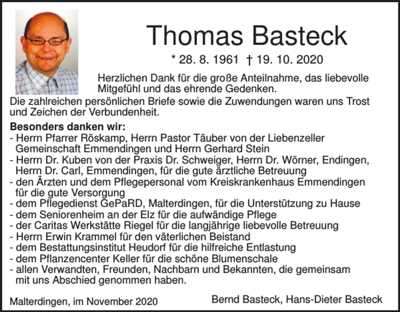 <p>Thomas Basteck<br />* 28. 8. 1961 † 19. 10. 2020<br />Herzlichen Dank für die große Anteilnahme, das liebevolle<br />Mitgefühl und das ehrende Gedenken.<br />Die zahlreichen persönlichen Briefe sowie die Zuwendungen waren uns Trost<br />und Zeichen der Verbundenheit.<br />Besonders danken wir:<br />- Herrn Pfarrer Röskamp, Herrn Pastor Täuber von der Liebenzeller<br />Gemeinschaft Emmendingen und Herrn Gerhard Stein<br />- Herrn Dr. Kuben von der Praxis Dr. Schweiger, Herrn Dr. Wörner, Endingen,<br />Herrn Dr. Carl, Emmendingen, für die gute ärztliche Betreuung<br />- den Ärzten und dem Pflegepersonal vom Kreiskrankenhaus Emmendingen<br />für die gute Versorgung<br />- dem Pflegedienst GePaRD, Malterdingen, für die Unterstützung zu Hause<br />- dem Seniorenheim an der Elz für die aufwändige Pflege<br />- der Caritas Werkstätte Riegel für die langjährige liebevolle Betreuung<br />- Herrn Erwin Krammel für den väterlichen Beistand<br />- dem Bestattungsinstitut Heudorf für die hilfreiche Entlastung<br />- dem Pflanzencenter Keller für die schöne Blumenschale<br />- allen Verwandten, Freunden, Nachbarn und Bekannten, die gemeinsam<br />mit uns Abschied genommen haben.<br />Malterdingen, im November 2020</p><p>Bernd Basteck, Hans-Dieter Basteck</p>