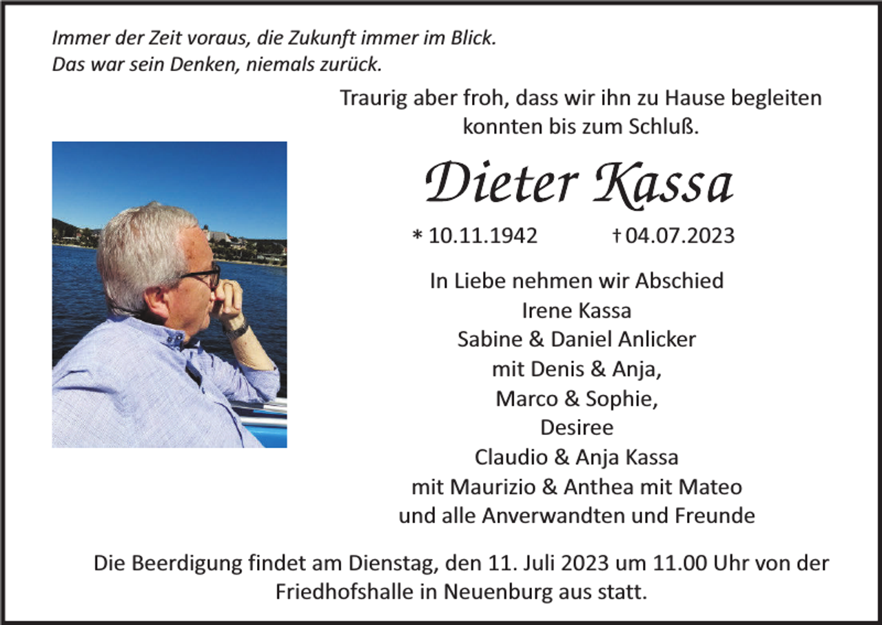 <p>Immer der Zeit voraus, die Zukunft immer im Blick.<br />Das war sein Denken, niemals zurück.</p><p>Traurig aber froh, dass wir ihn zu Hause begleiten<br />konnten bis zum Schluß.</p><p>* 10.11.1942</p><p>† 04.07.2023</p><p>In Liebe nehmen wir Abschied<br />Irene Kassa<br />Sabine &amp; Daniel Anlicker<br />mit Denis &amp; Anja,<br />Marco &amp; Sophie,<br />Desiree<br />Claudio &amp; Anja Kassa<br />mit Maurizio &amp; Anthea mit Mateo<br />und alle Anverwandten und Freunde<br />Die Beerdigung findet am Dienstag, den 11. Juli 2023 um 11.00 Uhr von der<br />Friedhofshalle in Neuenburg aus statt.</p>