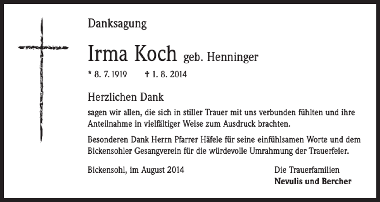 <p>Danksagung</p><p>Irma Koch geb. Henninger<br />* 8. 7. 1919 † 1. 8. 2014</p><p>Herzlichen Dank<br />sagen wir allen, die sich in stiller Trauer mit uns verbunden fühlten und ihre<br />Anteilnahme in vielfältiger Weise zum Ausdruck brachten.<br />Besonderen Dank Herrn Pfarrer Häfele für seine einfühlsamen Worte und dem<br />­Bickensohler Gesangverein für die würdevolle Umrahmung der Trauerfeier.<br />Bickensohl, im August 2014 Die Trauerfamilien<br />Nevulis und Bercher</p>