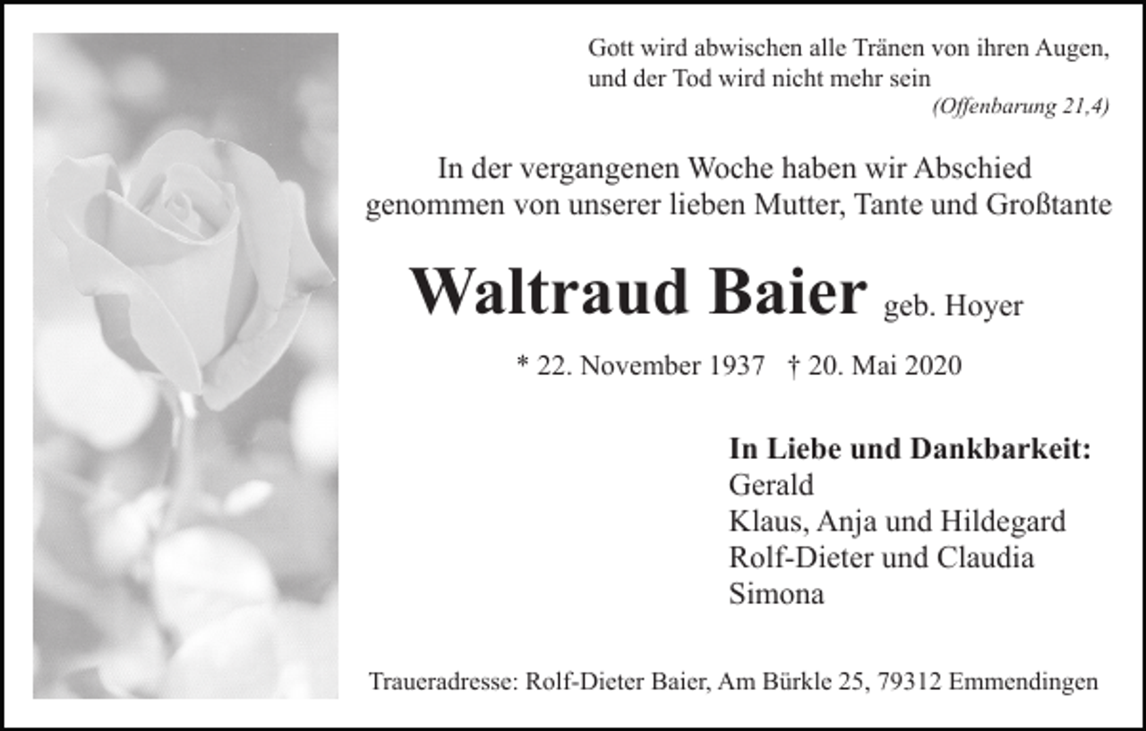<p>Gott wird abwischen alle Tränen von ihren Augen,<br />und der Tod wird nicht mehr sein<br />(Offenbarung 21,4)</p><p>In der vergangenen Woche haben wir Abschied<br />genommen von unserer lieben Mutter, Tante und Großtante</p><p>Waltraud Baier geb. Hoyer<br />* 22. November 1937 † 20. Mai 2020</p><p>In Liebe und Dankbarkeit:<br />Gerald<br />Klaus, Anja und Hildegard<br />Rolf-Dieter und Claudia<br />Simona<br />Traueradresse: Rolf-Dieter Baier, Am Bürkle 25, 79312 Emmendingen</p>
