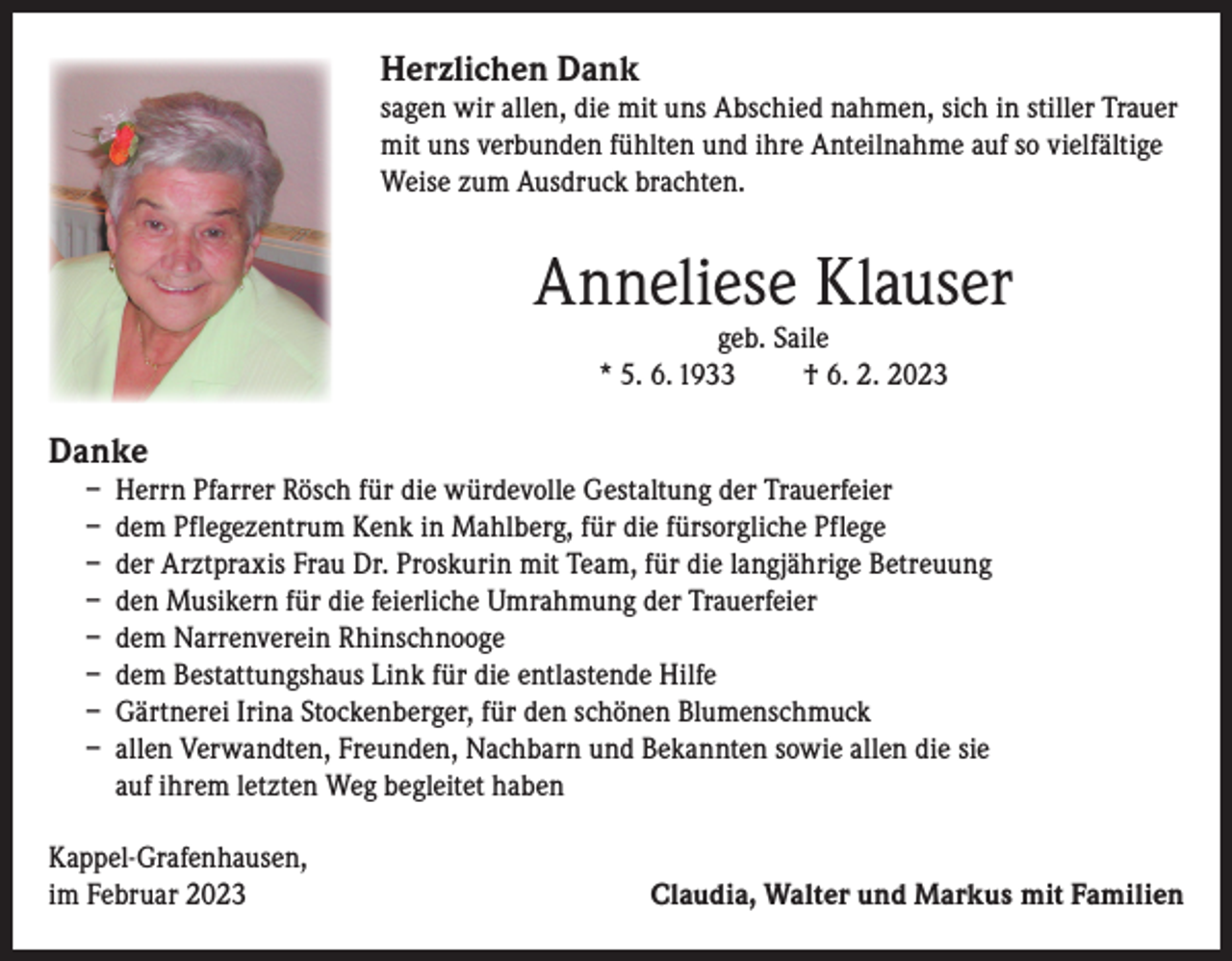 <p>Herzlichen Dank</p><p>sagen wir allen, die mit uns Abschied nahmen, sich in stiller Trauer<br />mit uns verbunden fühlten und ihre Anteilnahme auf so vielfältige<br />Weise zum Ausdruck brachten.</p><p>Anneliese Klauser<br />geb. Saile<br />* 5. 6. 1933<br />† 6. 2. 2023</p><p>Danke</p><p>– Herrn Pfarrer Rösch für die würdevolle Gestaltung der Trauerfeier<br />– dem Pflegezentrum Kenk in Mahlberg, für die fürsorgliche Pflege<br />– der Arztpraxis Frau Dr. Proskurin mit Team, für die langjährige Betreuung<br />– den Musikern für die feierliche Umrahmung der Trauerfeier<br />– dem Narrenverein Rhinschnooge<br />– dem Bestattungshaus Link für die entlastende Hilfe<br />– Gärtnerei Irina Stockenberger, für den schönen Blumenschmuck<br />– allen Verwandten, Freunden, Nachbarn und Bekannten sowie allen die sie<br />auf ihrem letzten Weg begleitet haben</p><p>Kappel-Grafenhausen,<br />im Februar 2023</p><p>Claudia, Walter und Markus mit Familien</p>