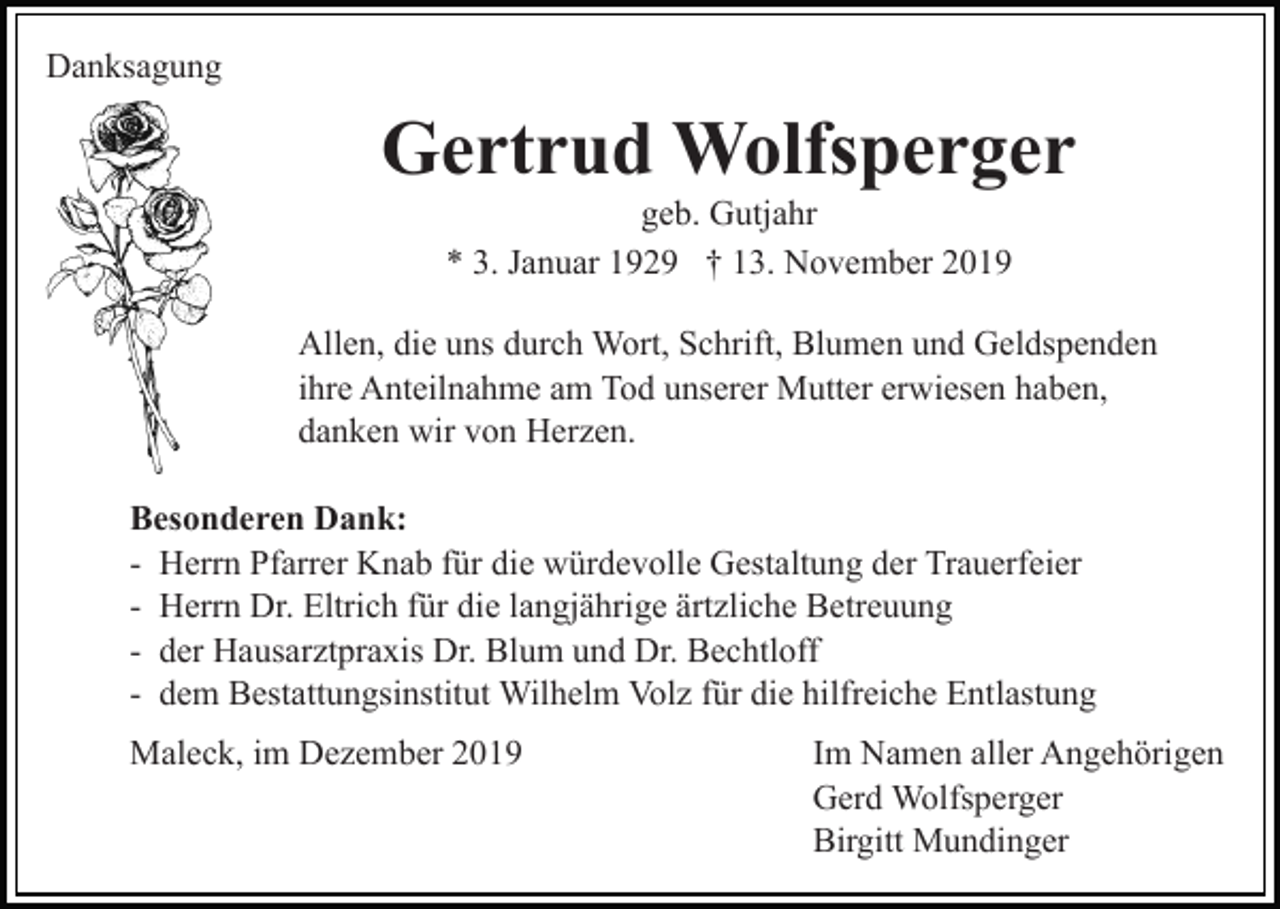 <p>Danksagung</p><p>Gertrud Wolfsperger<br />geb. Gutjahr<br />* 3. Januar 1929 † 13. November 2019<br />Allen, die uns durch Wort, Schrift, Blumen und Geldspenden<br />ihre Anteilnahme am Tod unserer Mutter erwiesen haben,<br />danken wir von Herzen.<br />Besonderen Dank:<br />- Herrn Pfarrer Knab für die würdevolle Gestaltung der Trauerfeier<br />- Herrn Dr. Eltrich für die langjährige ärtzliche Betreuung<br />- der Hausarztpraxis Dr. Blum und Dr. Bechtloff<br />- dem Bestattungsinstitut Wilhelm Volz für die hilfreiche Entlastung<br />Maleck, im Dezember 2019</p><p>Im Namen aller Angehörigen<br />Gerd Wolfsperger<br />Birgitt Mundinger</p>