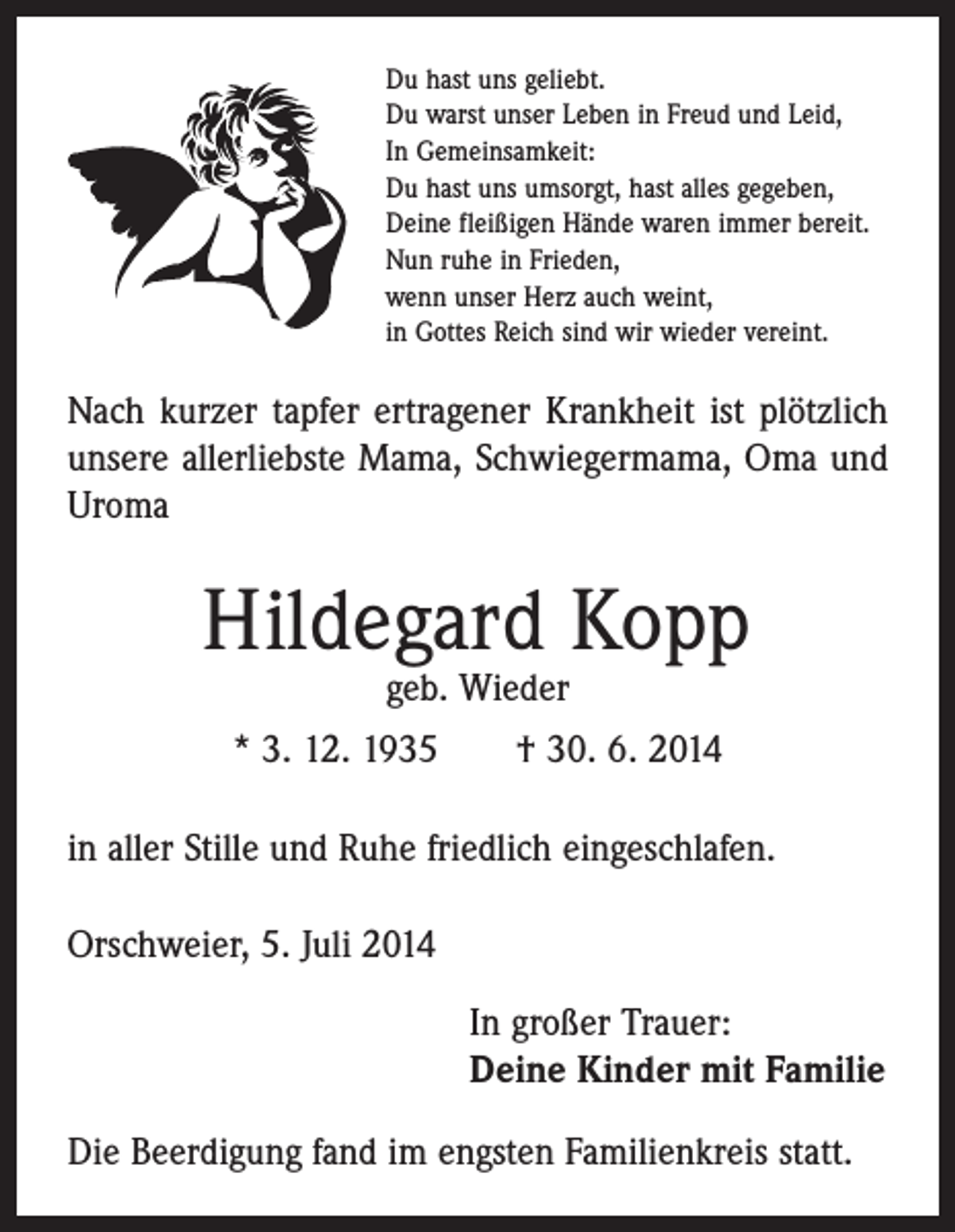 <p>Du hast uns geliebt.<br />Du warst unser Leben in Freud und Leid,<br />In Gemeinsamkeit:<br />Du hast uns umsorgt, hast alles gegeben,<br />Deine fleißigen Hände waren immer bereit.<br />Nun ruhe in Frieden,<br />wenn unser Herz auch weint,<br />in Gottes Reich sind wir wieder vereint.</p><p>Nach kurzer tapfer ertragener Krankheit ist plötzlich<br />unsere allerliebste Mama, Schwiegermama, Oma und<br />Uroma</p><p>Hildegard Kopp<br />geb. Wieder</p><p>* 3. 12. 1935 † 30. 6. 2014<br />in aller Stille und Ruhe friedlich eingeschlafen.<br />Orschweier, 5. Juli 2014<br />In großer Trauer:<br />Deine Kinder mit Familie<br />Die Beerdigung fand im engsten Familienkreis statt.</p>