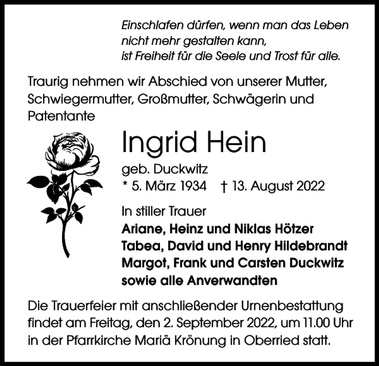 <p>Einschlafen dürfen, wenn man das Leben<br />nicht mehr gestalten kann,<br />ist Freiheit für die Seele und Trost für alle.</p><p>Traurig nehmen wir Abschied von unserer Mutter,<br />Schwiegermutter, Großmutter, Schwägerin und<br />Patentante</p><p>Ingrid Hein</p><p>geb. Duckwitz<br />* 5. März 1934 † 13. August 2022<br />In stiller Trauer<br />Ariane, Heinz und Niklas Hötzer<br />Tabea, David und Henry Hildebrandt<br />Margot, Frank und Carsten Duckwitz<br />sowie alle Anverwandten<br />Die Trauerfeier mit anschließender Urnenbestattung<br />findet am Freitag, den 2. September 2022, um 11.00 Uhr<br />in der Pfarrkirche Mariä Krönung in Oberried statt.</p>