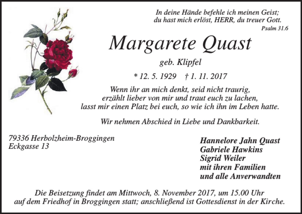 <p>In deine Hände befehle ich meinen Geist;<br />du hast mich erlöst, HERR, du treuer Gott.<br />Psalm 31.6</p><p>Margarete Quast<br />geb. Klipfel<br />* 12. 5. 1929 † 1. 11. 2017<br />Wenn ihr an mich denkt, seid nicht traurig,<br />erzählt lieber von mir und traut euch zu lachen,<br />lasst mir einen Platz bei euch, so wie ich ihn im Leben hatte.<br />Wir nehmen Abschied in Liebe und Dankbarkeit.<br />79336 Herbolzheim-Broggingen<br />Eckgasse 13</p><p>Hannelore Jahn Quast<br />Gabriele Hawkins<br />Sigrid Weiler<br />mit ihren Familien<br />und alle Anverwandten</p><p>Die Beisetzung findet am Mittwoch, 8. November 2017, um 15.00 Uhr<br />auf dem Friedhof in Broggingen statt; anschließend ist Gottesdienst in der Kirche.</p>
