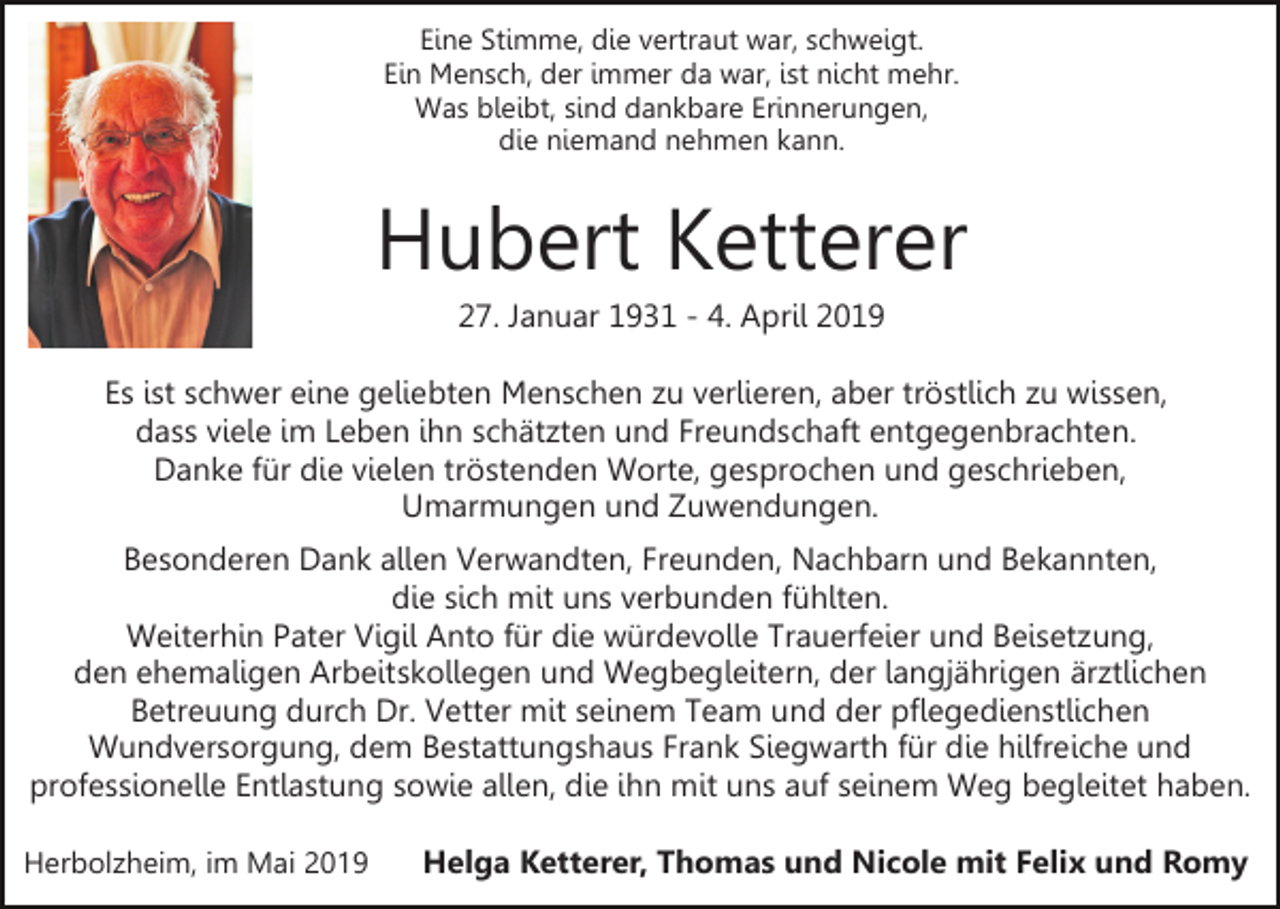 <p>Eine Stimme, die vertraut war, schweigt.<br />Ein Mensch, der immer da war, ist nicht mehr.<br />Was bleibt, sind dankbare Erinnerungen,<br />die niemand nehmen kann.</p><p>Hubert Ketterer<br />27. Januar 1931 - 4. April 2019<br />Es ist schwer eine geliebten Menschen zu verlieren, aber tröstlich zu wissen,<br />dass viele im Leben ihn schätzten und Freundschaft entgegenbrachten.<br />Danke für die vielen tröstenden Worte, gesprochen und geschrieben,<br />Umarmungen und Zuwendungen.<br />Besonderen Dank allen Verwandten, Freunden, Nachbarn und Bekannten,<br />die sich mit uns verbunden fühlten.<br />Weiterhin Pater Vigil Anto für die würdevolle Trauerfeier und Beisetzung,<br />den ehemaligen Arbeitskollegen und Wegbegleitern, der langjährigen ärztlichen<br />Betreuung durch Dr. Vetter mit seinem Team und der pflegedienstlichen<br />Wundversorgung, dem Bestattungshaus Frank Siegwarth für die hilfreiche und<br />professionelle Entlastung sowie allen, die ihn mit uns auf seinem Weg begleitet haben.<br />Herbolzheim, im Mai 2019</p><p>Helga Ketterer, Thomas und Nicole mit Felix und Romy</p>