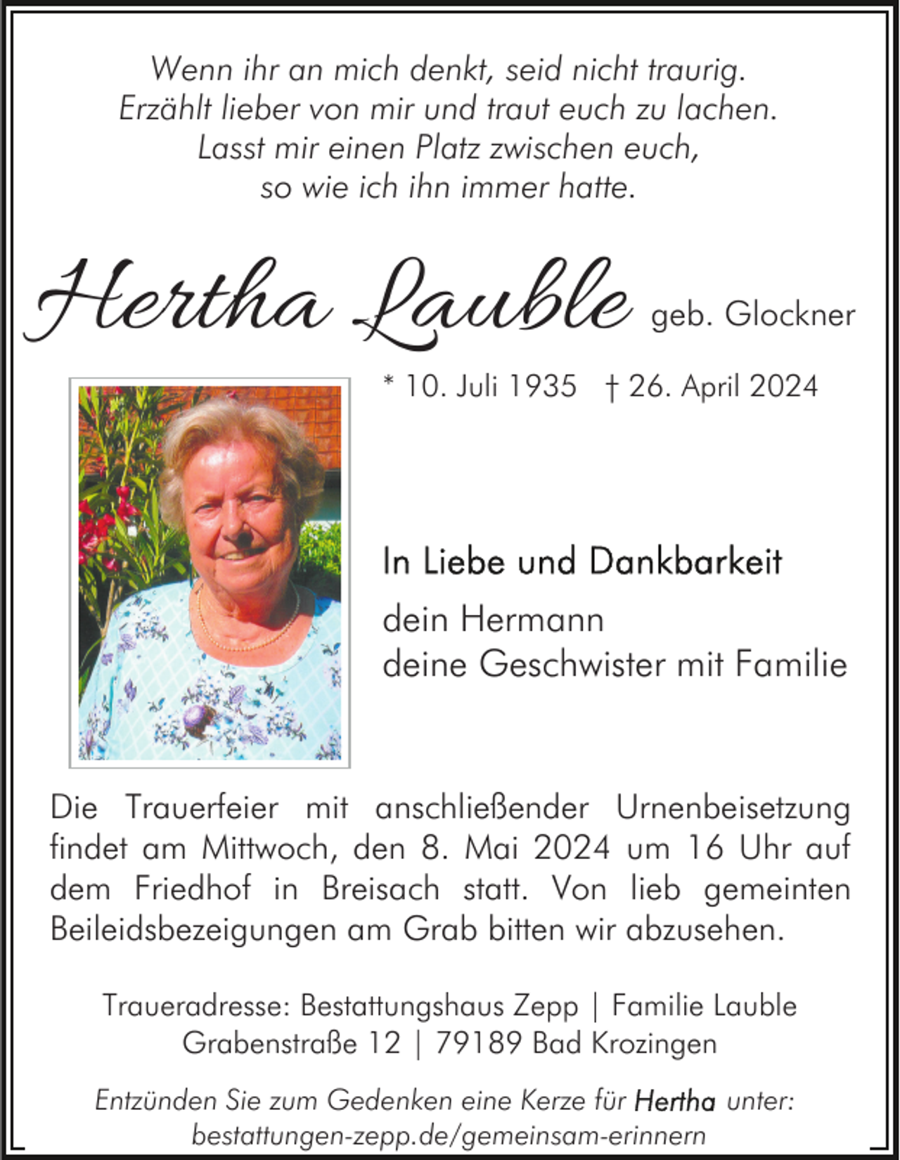 <p>Wenn ihr an mich denkt, seid nicht traurig.<br />Erzählt lieber von mir und traut euch zu lachen.<br />Lasst mir einen Platz zwischen euch,<br />so wie ich ihn immer hatte.</p><p>Hertha Lauble</p><p>geb. Glockner</p><p>* 10. Juli 1935 † 26. April 2024</p><p>dein Hermann<br />deine Geschwister mit Familie</p><p>Die Trauerfeier mit anschließender Urnenbeisetzung<br />findet am Mittwoch, den 8. Mai 2024 um 16 Uhr auf<br />dem Friedhof in Breisach statt. Von lieb gemeinten<br />Beileidsbezeigungen am Grab bitten wir abzusehen.<br />Traueradresse: Bestattungshaus Zepp | Familie Lauble<br />Grabenstraße 12 | 79189 Bad Krozingen<br />Entzünden Sie zum Gedenken eine Kerze für<br />unter:<br />bestattungen-zepp.de/gemeinsam-erinnern</p>