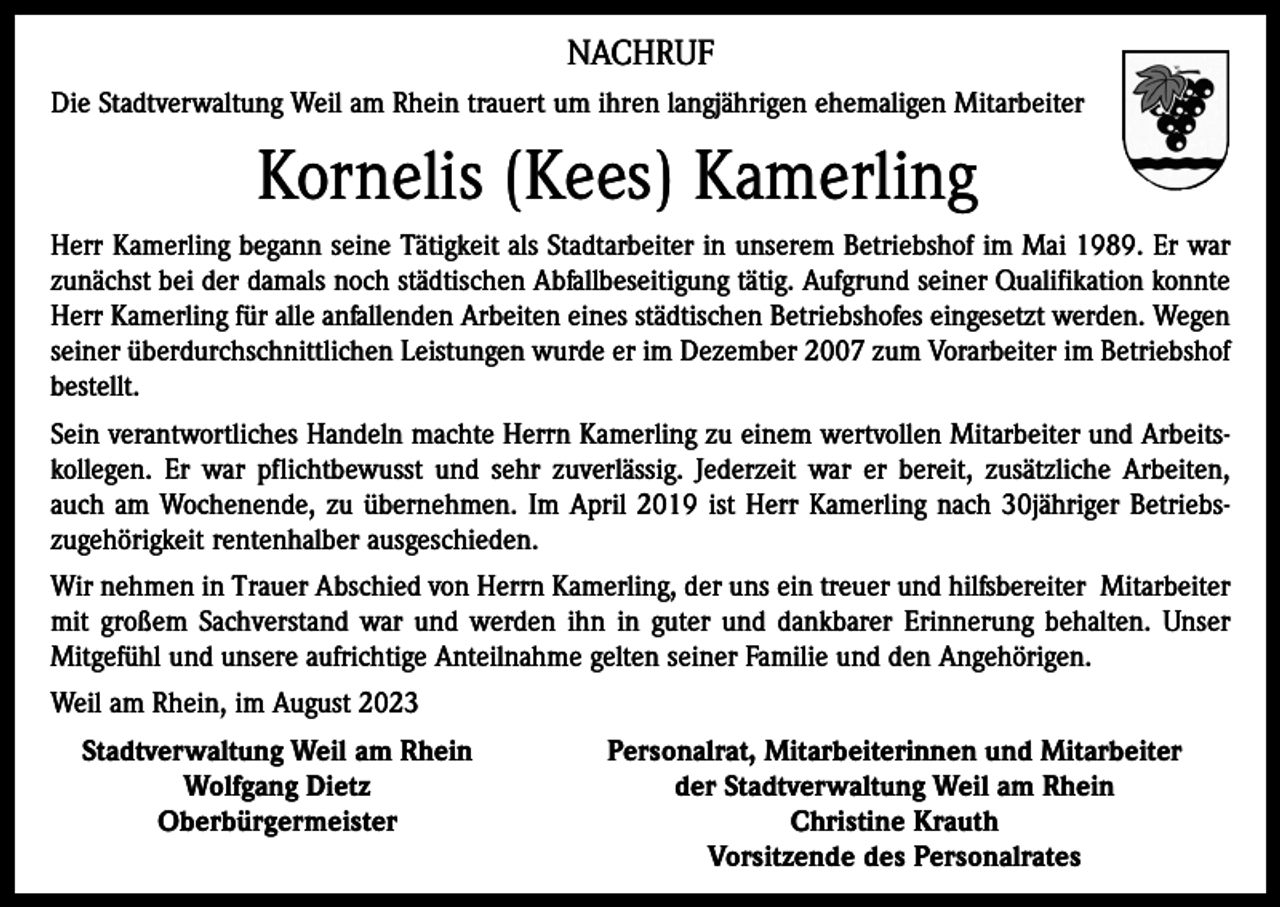 <p>NACHRUF<br />Die Stadtverwaltung Weil am Rhein trauert um ihren langjährigen ehemaligen Mitarbeiter</p><p>Kornelis (Kees) Kamerling<br />Herr Kamerling begann seine Tätigkeit als Stadtarbeiter in unserem Betriebshof im Mai 1989. Er war<br />zunächst bei der damals noch städtischen Abfallbeseitigung tätig. Aufgrund seiner Qualifikation konnte<br />Herr Kamerling für alle anfallenden Arbeiten eines städtischen Betriebshofes eingesetzt werden. Wegen<br />seiner überdurchschnittlichen Leistungen wurde er im Dezember 2007 zum Vorarbeiter im Betriebshof<br />bestellt.<br />Sein verantwortliches Handeln machte Herrn Kamerling zu einem wertvollen Mitarbeiter und Arbeitskollegen. Er war pflichtbewusst und sehr zuverlässig. Jederzeit war er bereit, zusätzliche Arbeiten,<br />auch am Wochenende, zu übernehmen. Im April 2019 ist Herr Kamerling nach 30jähriger Betriebszugehörigkeit rentenhalber ausgeschieden.<br />Wir nehmen in Trauer Abschied von Herrn Kamerling, der uns ein treuer und hilfsbereiter Mitarbeiter<br />mit großem Sachverstand war und werden ihn in guter und dankbarer Erinnerung behalten. Unser<br />Mitgefühl und unsere aufrichtige Anteilnahme gelten seiner Familie und den Angehörigen.<br />Weil am Rhein, im August 2023<br />Stadtverwaltung Weil am Rhein</p><p>Wolfgang Dietz</p><p>Oberbürgermeister</p><p>Personalrat, Mitarbeiterinnen und Mitarbeiter<br />der Stadtverwaltung Weil am Rhein<br />Christine Krauth<br />Vorsitzende des Personalrates</p>
