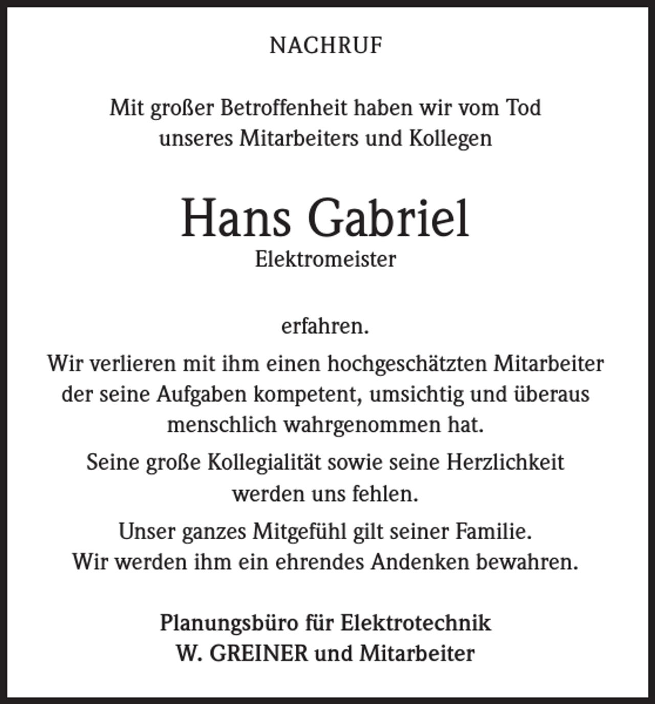 <p>NACHRUF<br />Mit großer Betroffenheit haben wir vom Tod<br />unseres Mitarbeiters und Kollegen</p><p>Hans Gabriel<br />Elektromeister<br />erfahren.<br />Wir verlieren mit ihm einen hochgeschätzten Mitarbeiter<br />der seine Aufgaben kompetent, umsichtig und überaus<br />menschlich wahrgenommen hat.<br />Seine große Kollegialität sowie seine Herzlichkeit<br />werden uns fehlen.<br />Unser ganzes Mitgefühl gilt seiner Familie.<br />Wir werden ihm ein ehrendes Andenken bewahren.<br />Planungsbüro für Elektrotechnik<br />W. GREINER und Mitarbeiter</p>