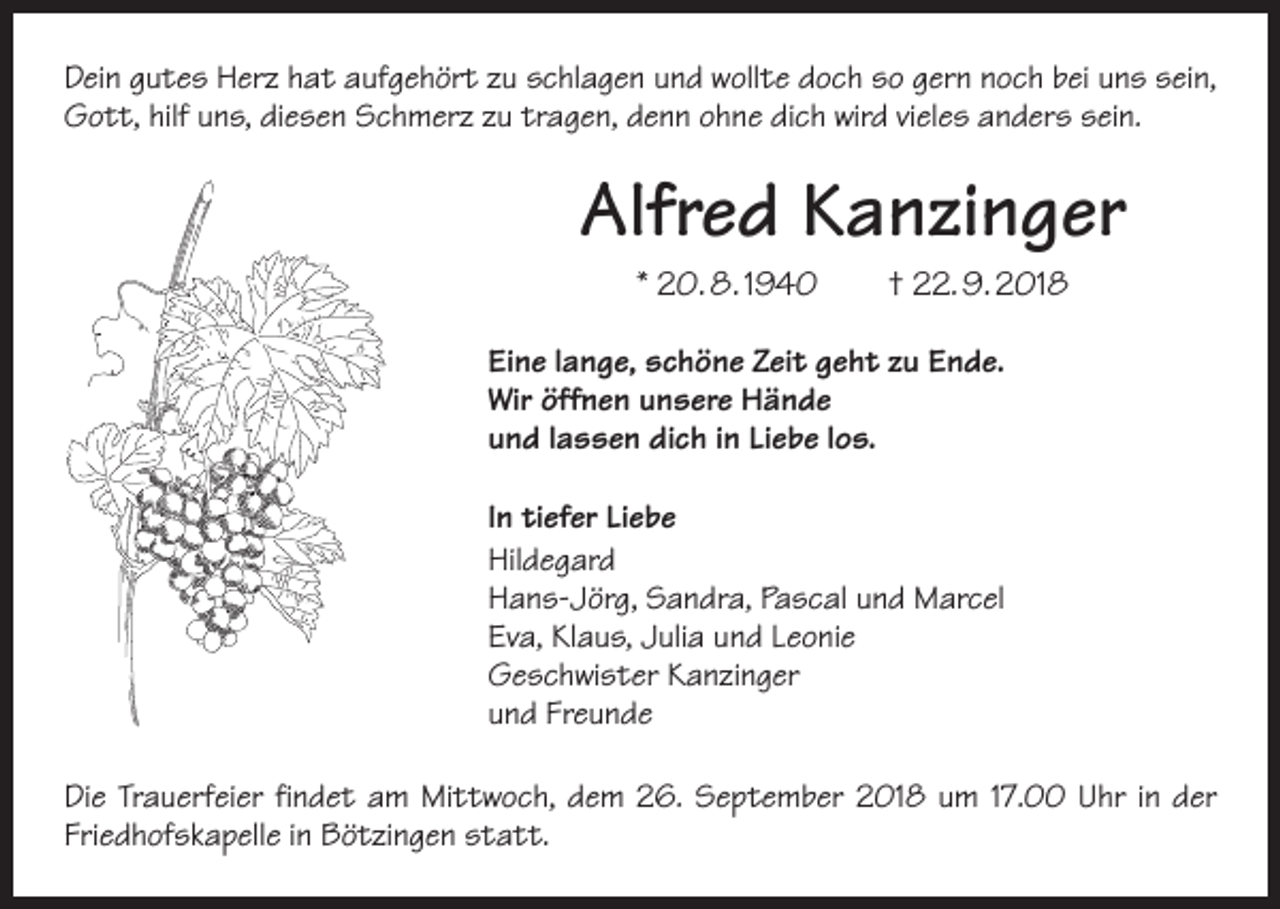 <p>Dein gutes Herz hat aufgehört zu schlagen und wollte doch so gern noch bei uns sein,<br />Gott, hilf uns, diesen Schmerz zu tragen, denn ohne dich wird vieles anders sein.</p><p>Alfred Kanzinger<br />* 20. 8. 1940</p><p>† 22. 9. 2018</p><p>Eine lange, schöne Zeit geht zu Ende.<br />Wir öffnen unsere Hände<br />und lassen dich in Liebe los.<br />In tiefer Liebe<br />Hildegard<br />Hans-Jörg, Sandra, Pascal und Marcel<br />Eva, Klaus, Julia und Leonie<br />Geschwister Kanzinger<br />und Freunde<br />Die Trauerfeier findet am Mittwoch, dem 26. September 2018 um 17.00 Uhr in der<br />Friedhofskapelle in Bötzingen statt.</p>