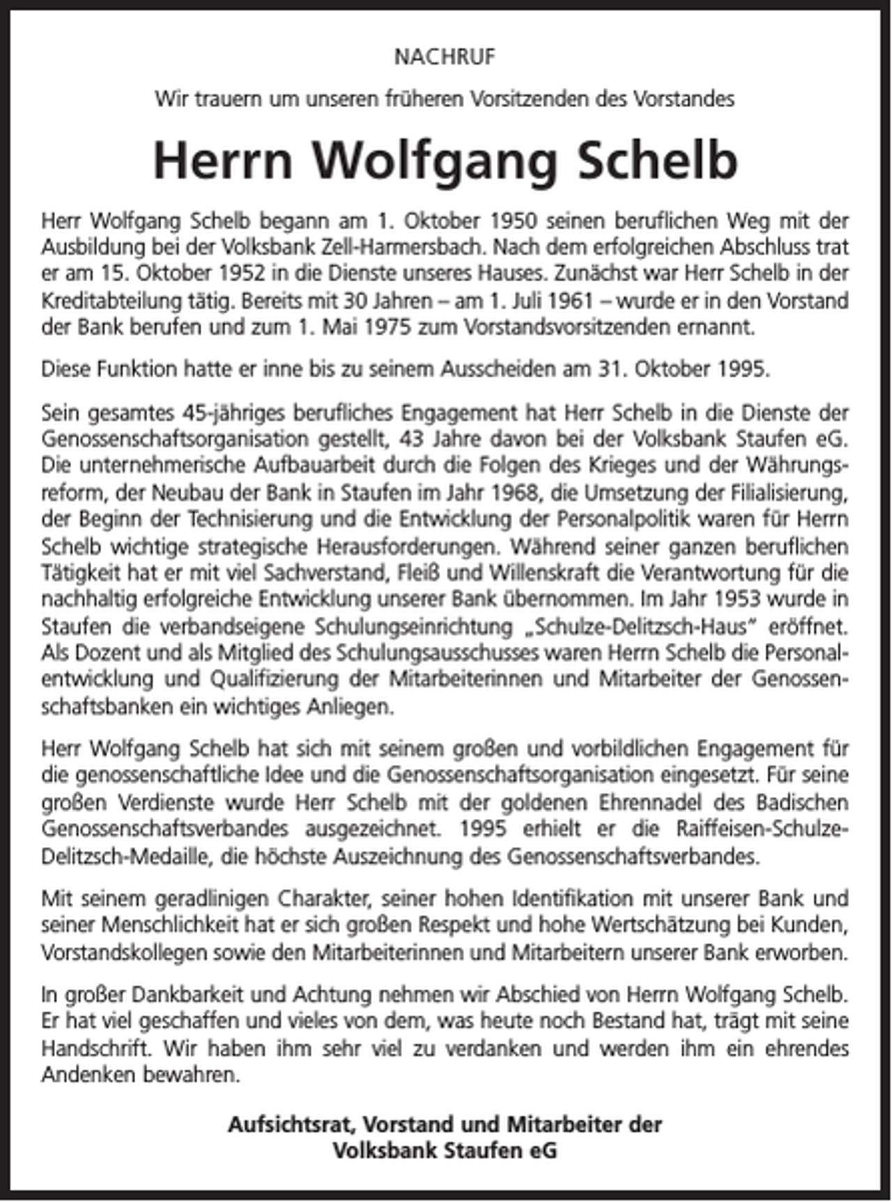<p>NACHRUF<br />Wir trauern um unseren früheren Vorsitzenden des Vorstandes</p><p>Herrn Wolfgang Schelb<br />Herr Wolfgang Schelb begann am 1. Oktober 1950 seinen beruflichen Weg mit der<br />Ausbildung bei der Volksbank Zell-Harmersbach. Nach dem erfolgreichen Abschluss trat<br />er am 15. Oktober 1952 in die Dienste unseres Hauses. Zunächst war Herr Schelb in der<br />Kreditabteilung tätig. Bereits mit 30 Jahren – am 1. Juli 1961 – wurde er in den Vorstand<br />der Bank berufen und zum 1. Mai 1975 zum Vorstandsvorsitzenden ernannt.<br />Diese Funktion hatte er inne bis zu seinem Ausscheiden am 31. Oktober 1995.<br />Sein gesamtes 45-jähriges berufliches Engagement hat Herr Schelb in die Dienste der<br />Genossenschaftsorganisation gestellt, 43 Jahre davon bei der Volksbank Staufen eG.<br />Die unternehmerische Aufbauarbeit durch die Folgen des Krieges und der Währungs­<br />reform, der Neubau der Bank in Staufen im Jahr 1968, die Umsetzung der Filialisierung,<br />der Beginn der Technisierung und die Entwicklung der Personalpolitik waren für Herrn<br />Schelb wichtige strategische Herausforderungen. Während seiner ganzen beruflichen<br />Tätigkeit hat er mit viel Sachverstand, Fleiß und Willenskraft die Verantwortung für die<br />nachhaltig erfolgreiche Entwicklung unserer Bank übernommen. Im Jahr 1953 wurde in<br />Staufen die verbandseigene Schulungseinrichtung „Schulze-Delitzsch-Haus“ eröffnet.<br />Als Dozent und als Mitglied des Schulungsausschusses waren Herrn Schelb die Personalentwicklung und Qualifizierung der Mitarbeiterinnen und Mitarbeiter der Genossenschaftsbanken ein wichtiges Anliegen.<br />Herr Wolfgang Schelb hat sich mit seinem großen und vorbildlichen Engagement für<br />die genossenschaftliche Idee und die Genossenschaftsorganisation eingesetzt. Für seine<br />großen Verdienste wurde Herr Schelb mit der goldenen Ehrennadel des Badischen<br />Genossenschaftsverbandes ausgezeichnet. 1995 erhielt er die Raiffeisen-SchulzeDelitzsch-Medaille, die höchste Auszeichnung des Genossenschaftsverbandes.<br />Mit seinem geradlinigen Charakter, seiner hohen Identifikation mit unserer Bank und<br />seiner Menschlichkeit hat er sich großen Respekt und hohe Wertschätzung bei Kunden,<br />Vorstandskollegen sowie den Mitarbeiterinnen und Mitarbeitern unserer Bank erworben.<br />In großer Dankbarkeit und Achtung nehmen wir Abschied von Herrn Wolfgang Schelb.<br />Er hat viel geschaffen und vieles von dem, was heute noch Bestand hat, trägt mit seine<br />Handschrift. Wir haben ihm sehr viel zu verdanken und werden ihm ein ehrendes<br />­Andenken bewahren.<br />Aufsichtsrat, Vorstand und Mitarbeiter der<br />Volksbank Staufen eG</p>