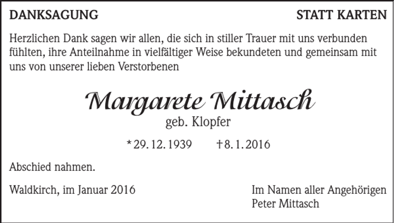 <p>DANKSAGUNG</p><p>STATT KARTEN</p><p>Herzlichen Dank sagen wir allen, die sich in stiller Trauer mit uns verbunden<br />fühlten, ihre Anteilnahme in vielfältiger Weise bekundeten und gemeinsam mit<br />uns von unserer lieben Verstorbenen</p><p>Margarete Mittasch<br />geb. Klopfer</p><p>* 29. 12. 1939</p><p>† 8. 1. 2016</p><p>Abschied nahmen.<br />Waldkirch, im Januar 2016 Im Namen aller Angehörigen<br />Peter Mittasch</p>