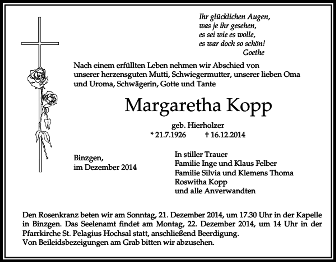 <p>Ihr glücklichen Augen,<br />was je ihr gesehen,<br />es sei wie es wolle,<br />es war doch so schön!<br />Goethe<br />Nach einem erfüllten Leben nehmen wir Abschied von<br />unserer herzensguten Mutti, Schwiegermutter, unserer lieben Oma<br />und Uroma, Schwägerin, Gotte und Tante</p><p>Margaretha Kopp<br />geb. Hierholzer<br />* 21.7.1926<br />† 16.12.2014<br />Binzgen,<br />im Dezember 2014</p><p>In stiller Trauer<br />Familie Inge und Klaus Felber<br />Familie Silvia und Klemens Thoma<br />Roswitha Kopp<br />und alle Anverwandten</p><p>Den Rosenkranz beten wir am Sonntag, 21. Dezember 2014, um 17.30 Uhr in der Kapelle<br />in Binzgen. Das Seelenamt findet am Montag, 22. Dezember 2014, um 14 Uhr in der<br />Pfarrkirche St. Pelagius Hochsal statt, anschließend Beerdigung.<br />Von Beileidsbezeigungen am Grab bitten wir abzusehen.</p>