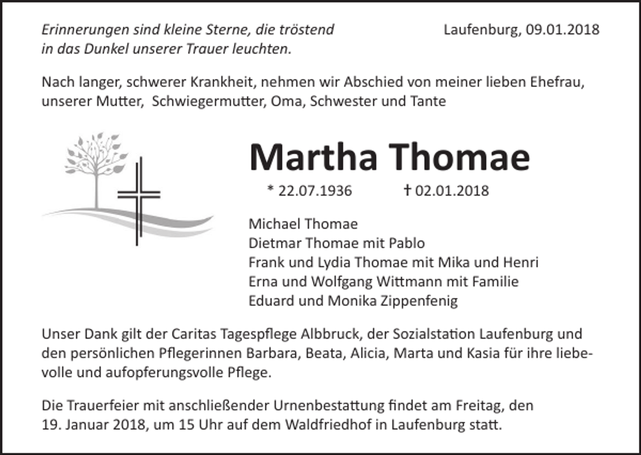 <p>Erinnerungen sind kleine Sterne, die tröstend<br />in<br />das Dunkel unserer<br />Trauer<br />leuchten.<br />Erinnerungen<br />sind kleine<br />Sterne,<br />die tröstend<br />in das Dunkel unserer Trauer leuchten.</p><p>Laufenburg, 09.01.2018<br />Laufenburg, 09.01.2018</p><p>Nach langer,<br />langer, schwerer<br />schwererKrankheit,<br />Krankheit,nehmen<br />nehmenwir<br />wirAbschied<br />Abschiedvon<br />vonmeiner<br />meiner<br />lieben<br />Ehefrau,<br />Nach<br />lieben<br />Ehefrau,<br />unserer Mutter,<br />Mutter, Schwiegermutter,<br />unserer<br />Schwiegermutter, Oma,<br />Oma, Schwester<br />Schwester und<br />und Tante<br />Tante</p><p>Martha Thomae<br />Thomae<br />* 22.07.1936<br />22.07.1936</p><p> 02.01.2018<br />† 02.01.2018</p><p>Michael<br />MichaelThomae<br />Thomae<br />Dietmar<br />DietmarThomae<br />Thomaemit<br />mitPablo<br />Pablo<br />Frank<br />Frankund<br />undLydia<br />LydiaThomae<br />Thomaemit<br />mitMika<br />Mikaund<br />undHenri<br />Henri<br />Erna<br />Ernaund<br />undWolfgang<br />WolfgangWittmann<br />Wittmannmit<br />mitFamilie<br />Familie<br />Eduard<br />Eduardund<br />undMonika<br />MonikaZippenfenig<br />Zippenfening<br />Unser Dank gilt der Caritas Tagespflege Albbruck, der Sozialstation Laufenburg und<br />Unser Dank gilt der Caritas Tagespflege Albbruck, der Sozialstation Laufenburg und<br />den persönlichen Pflegerinnen Barbara, Beata, Alicia, Marta und Kasia für ihre liebeden persönlichen Pflegerinnen Barbara, Beata, Alicia, Marta und Kasia für ihre<br />volle und aufopferungsvolle Pflege.<br />liebevolle und aufopferungsvolle Pflege.<br />Die Trauerfeier mit anschließender Urnenbestattung findet am Freitag, den<br />Die Trauerfeier mit anschliessender Urnenbestattung findet am Freitag, den<br />19. Januar 2018, um 15 Uhr auf dem Waldfriedhof in Laufenburg statt.<br />19. Januar 2018, um 15 Uhr auf dem Waldfriedhof in Laufenburg statt.</p>