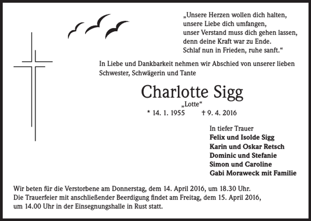 <p>„Unsere Herzen wollen dich halten,<br />unsere Liebe dich umfangen,<br />unser Verstand muss dich gehen lassen,<br />denn deine Kraft war zu Ende.<br />Schlaf nun in Frieden, ruhe sanft.“<br />In Liebe und Dankbarkeit nehmen wir Abschied von unserer lieben<br />Schwester, Schwägerin und Tante</p><p>Charlotte Sigg<br />„Lotte“<br />* 14. 1. 1955<br />† 9. 4. 2016</p><p>In tiefer Trauer<br />Felix und Isolde Sigg<br />Karin und Oskar Retsch<br />Dominic und Stefanie<br />Simon und Caroline<br />Gabi Moraweck mit Familie<br />Wir beten für die Verstorbene am Donnerstag, dem 14. April 2016, um 18.30 Uhr.<br />Die Trauerfeier mit anschließender Beerdigung findet am Freitag, dem 15. April 2016,<br />um 14.00 Uhr in der Einsegnungshalle in Rust statt.</p>