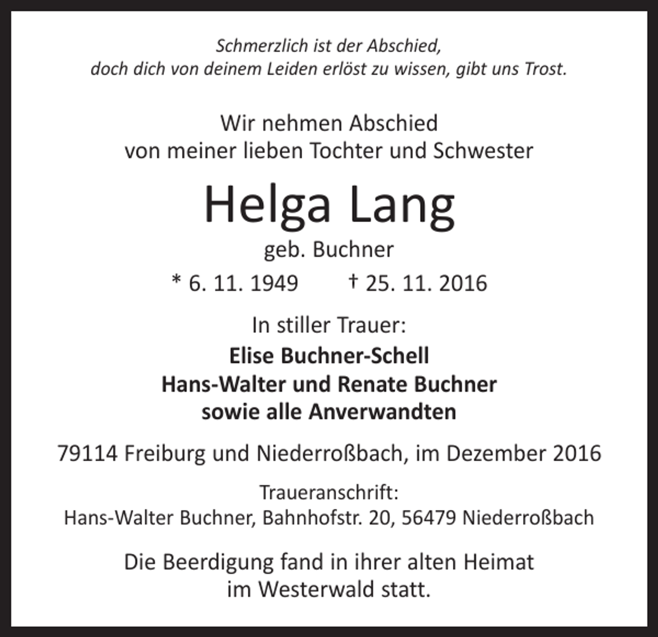 <p>Schmerzlich ist der Abschied,<br />doch dich von deinem Leiden erlöst zu wissen, gibt uns Trost.</p><p>Wir nehmen Abschied<br />von meiner lieben Tochter und ­Schwester</p><p>Helga Lang</p><p>geb. Buchner<br />* 6. 11. 1949 † 25. 11. 2016<br />In stiller Trauer:<br />Elise Buchner-Schell<br />Hans-Walter und Renate Buchner<br />sowie alle Anverwandten<br />79114 Freiburg und Niederroßbach, im Dezember 2016<br />Traueranschrift:<br />Hans-Walter Buchner, Bahnhofstr. 20, 56479 Niederroßbach</p><p>Die Beerdigung fand in ihrer alten Heimat<br />im Westerwald statt.</p>