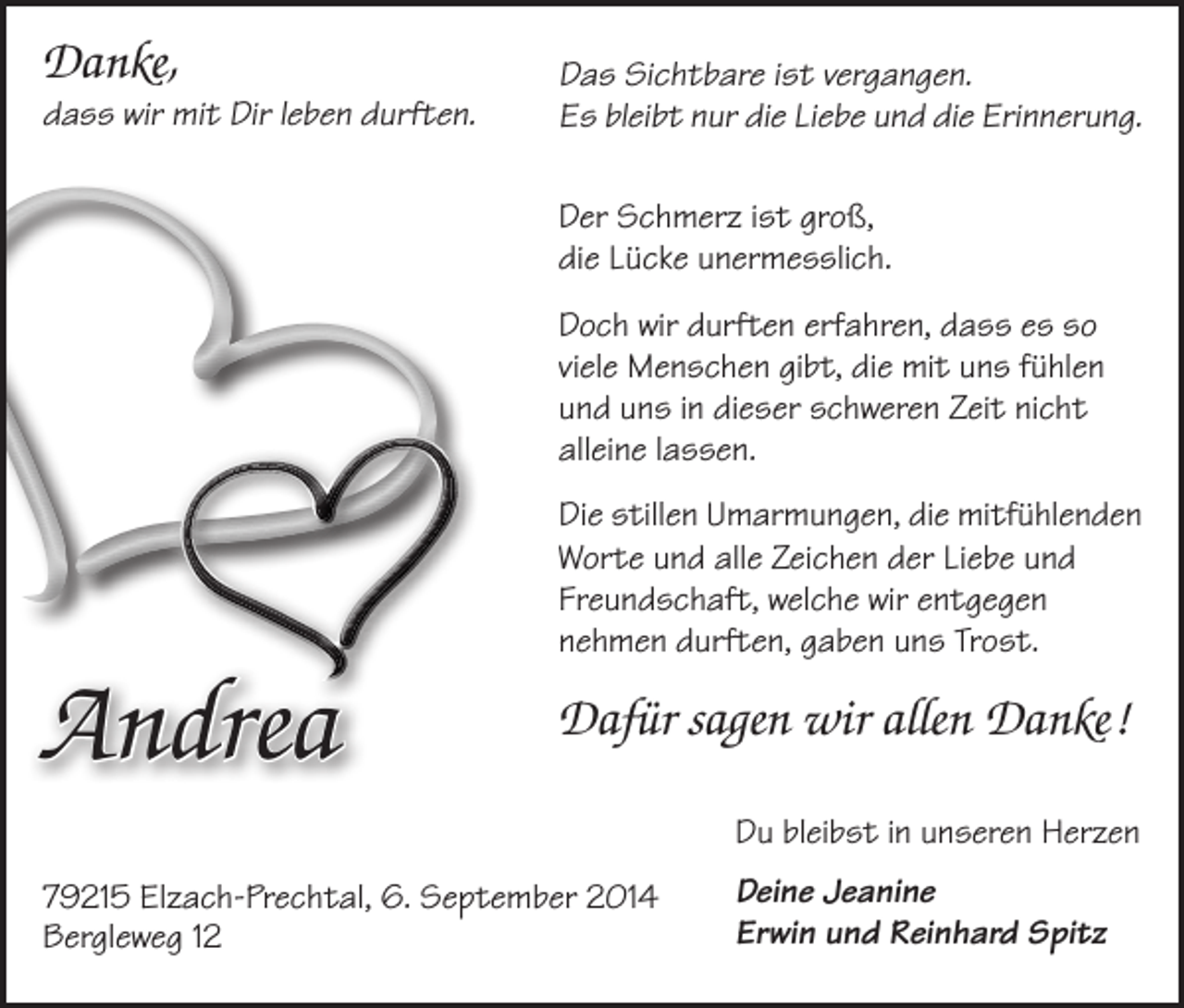 <p>A<br />Danke,</p><p>dass wir mit Dir leben durften.</p><p>Andrea</p><p>Das Sichtbare ist vergangen.<br />Es bleibt nur die Liebe und die Erinnerung.<br />Der Schmerz ist groß,<br />die Lücke unermesslich.<br />Doch wir durften erfahren, dass es so<br />viele Menschen gibt, die mit uns fühlen<br />und uns in dieser schweren Zeit nicht<br />­alleine lassen.<br />Die stillen Umarmungen, die mitfühlenden<br />Worte und alle Zeichen der Liebe und<br />Freundschaft, welche wir entgegen<br />­nehmen durften, gaben uns Trost.</p><p>Dafür sagen wir allen Danke !<br />Du bleibst in unseren Herzen</p><p>79215 Elzach-Prechtal, 6. September 2014<br />Bergleweg 12</p><p>Deine Jeanine<br />Erwin und Reinhard Spitz</p>