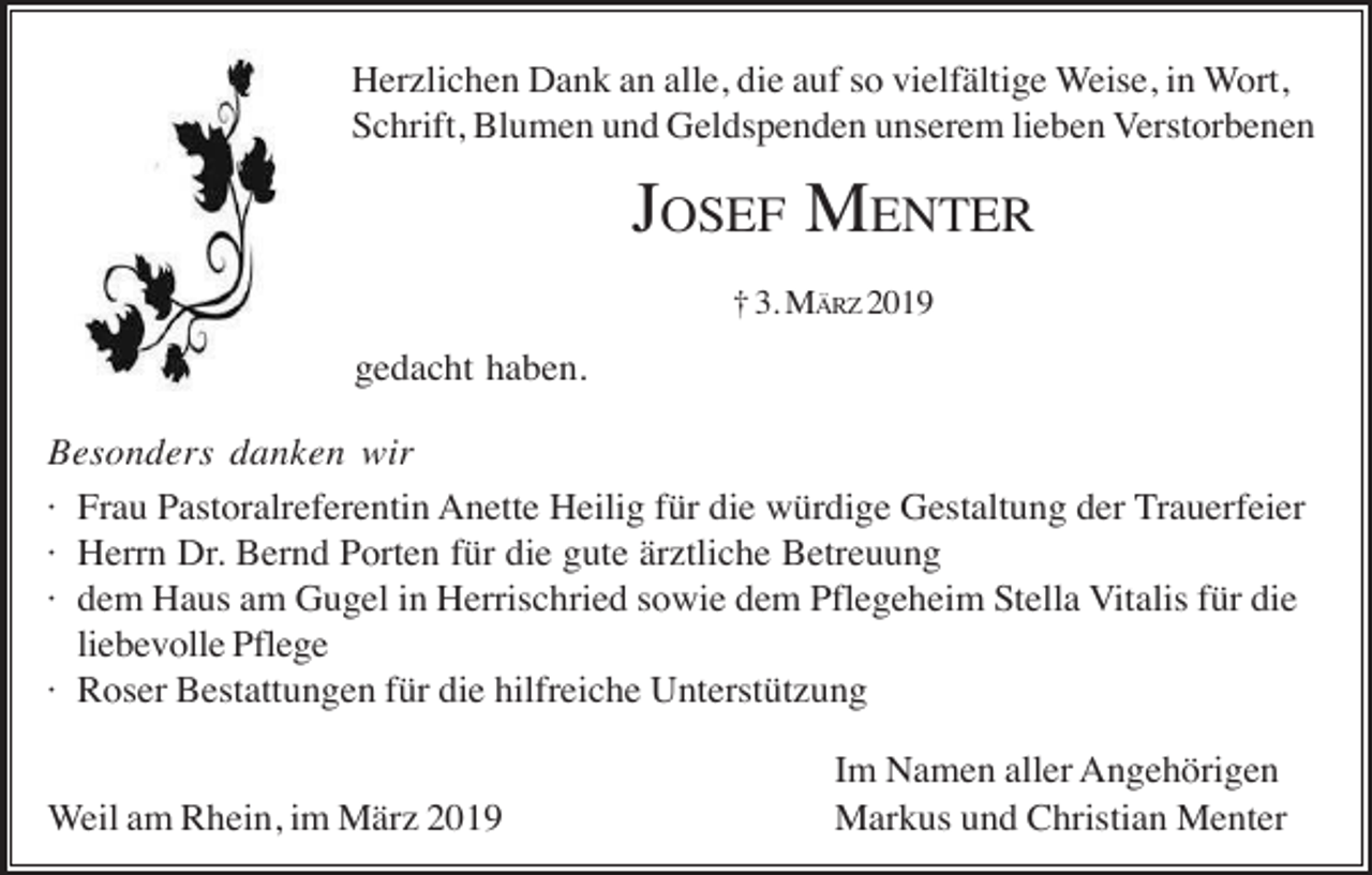 <p>Herzlichen Dank an alle, die auf so vielfältige Weise, in Wort,<br />Schrift, Blumen und Geldspenden unserem lieben Verstorbenen</p><p>JOSEF MENTER<br />† 3. MÄRZ 2019</p><p>gedacht haben.<br />Besonders danken wir<br />· Frau Pastoralreferentin Anette Heilig für die würdige Gestaltung der Trauerfeier<br />· Herrn Dr. Bernd Porten für die gute ärztliche Betreuung<br />· dem Haus am Gugel in Herrischried sowie dem Pflegeheim Stella Vitalis für die<br />liebevolle Pflege<br />· Roser Bestattungen für die hilfreiche Unterstützung<br />Weil am Rhein, im März 2019</p><p>Im Namen aller Angehörigen<br />Markus und Christian Menter</p>