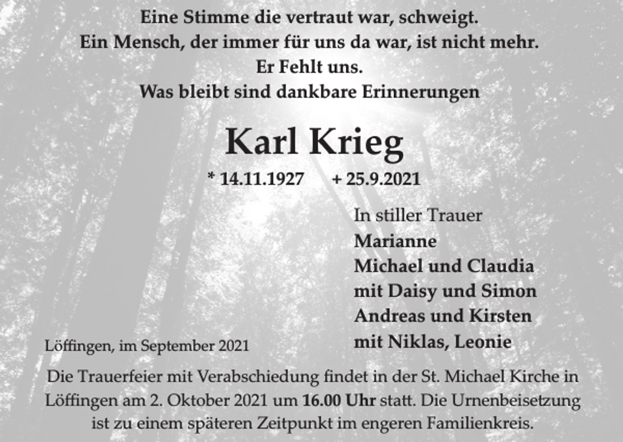 <p>Eine Stimme die vertraut war, schweigt.<br />Ein Mensch, der immer für uns da war, ist nicht mehr.<br />Er Fehlt uns.<br />Was bleibt sind dankbare Erinnerungen</p><p>Karl Krieg<br />* 14.11.1927</p><p>Löﬃngen, im September 2021</p><p>+ 25.9.2021<br />In stiller Trauer<br />Marianne<br />Michael und Claudia<br />mit Daisy und Simon<br />Andreas und Kirsten<br />mit Niklas, Leonie</p><p>Die Trauerfeier mit Verabschiedung ﬁndet in der St. Michael Kirche in<br />Löﬃngen am 2. Oktober 2021 um 16.00 Uhr sta�. Die �rnenbeise�ung<br />ist zu einem späteren Zeitpunkt im engeren Familienkreis.</p>