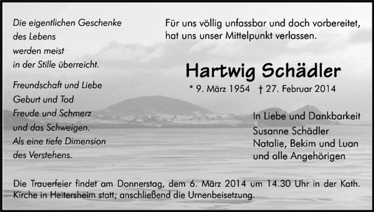 <p>Die eigentlichen Geschenke<br />des Lebens<br />werden meist<br />in der Stille überreicht.<br />Freundschaft und Liebe<br />Geburt und Tod<br />Freude und Schmerz<br />und das Schweigen.<br />Als eine tiefe Dimension<br />des Verstehens.</p><p>Für uns völlig unfassbar und doch vorbereitet,<br />hat uns unser Mittelpunkt verlassen.</p><p>* 9. März 1954 † 27. Februar 2014</p><p>In Liebe und Dankbarkeit<br />Susanne Schädler<br />Natalie, Bekim und Luan<br />und alle Angehörigen</p><p>Die Trauerfeier findet am Donnerstag, dem 6. März 2014 um 14.30 Uhr in der Kath.<br />Kirche in Heitersheim statt; anschließend die Urnenbeisetzung.</p>