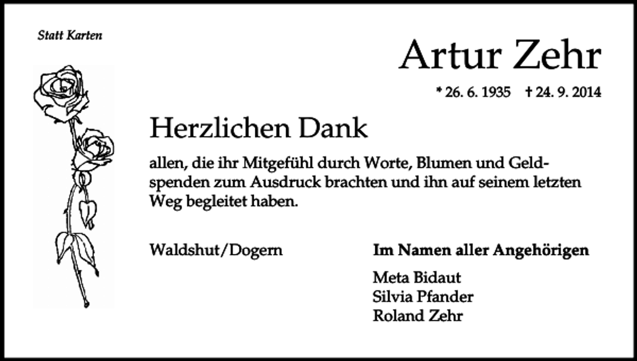 <p>Statt Karten</p><p>Artur Zehr<br />* 26. 6. 1935</p><p>† 24. 9. 2014</p><p>Herzlichen Dank<br />allen, die ihr Mitgefühl durch Worte, Blumen und Geldspenden zum Ausdruck brachten und ihn auf seinem letzten<br />Weg begleitet haben.<br />Waldshut/Dogern</p><p>Im Namen aller Angehörigen<br />Meta Bidaut<br />Silvia Pfander<br />Roland Zehr</p>