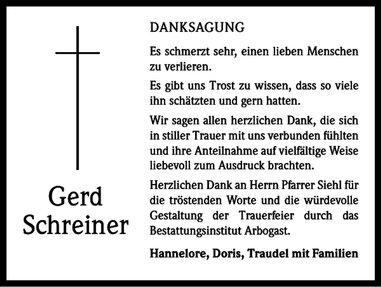 <p>DANKSAGUNG</p><p>Gerd<br />Schreiner</p><p>Es schmerzt sehr, einen lieben Menschen<br />zu verlieren.<br />Es gibt uns Trost zu wissen, dass so viele<br />ihn schätzten und gern hatten.<br />Wir sagen allen herzlichen Dank, die sich<br />in stiller Trauer mit uns verbunden fühlten<br />und ihre Anteilnahme auf vielfältige Weise<br />liebevoll zum Ausdruck brachten.<br />Herzlichen Dank an Herrn Pfarrer Siehl für<br />die tröstenden Worte und die würdevolle<br />Gestaltung der Trauerfeier durch das<br />­Bestattungsinstitut Arbogast.<br />Hannelore, Doris, Traudel mit Familien</p>