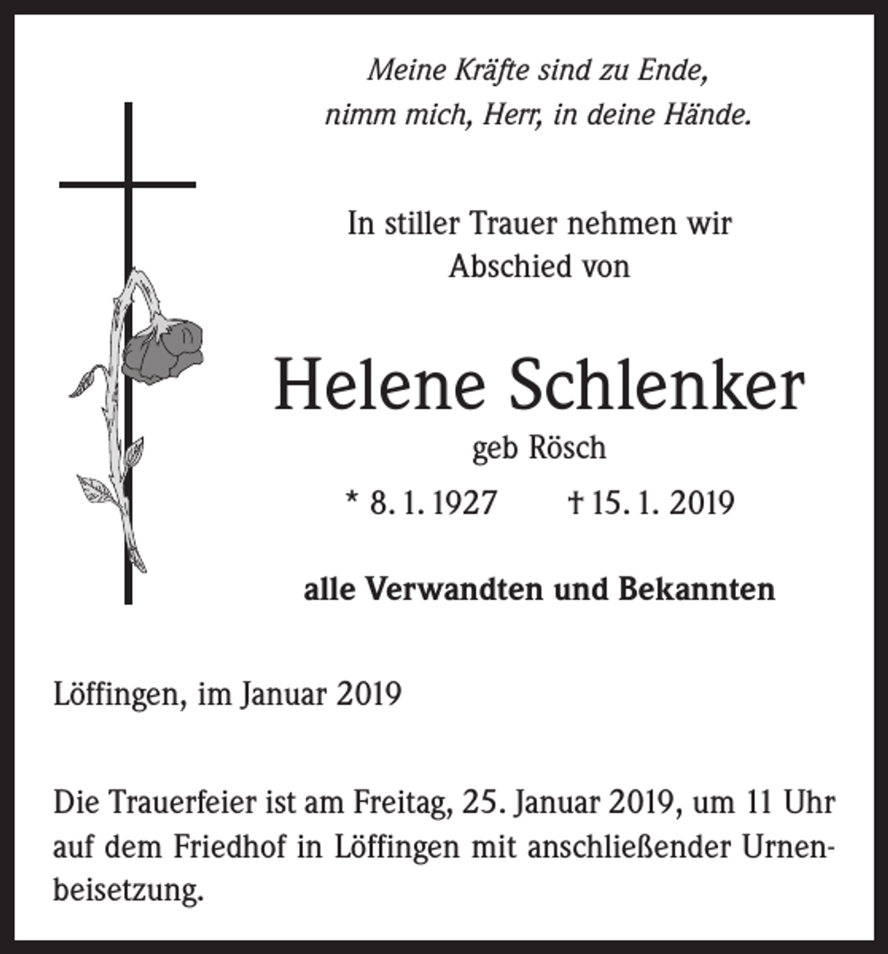 <p>Meine Kräfte sind zu Ende,<br />nimm mich, Herr, in deine Hände.</p><p>In stiller Trauer nehmen wir<br />Abschied von</p><p>Helene Schlenker<br />geb Rösch</p><p>* 8. 1. 1927 † 15. 1. 2019<br />alle Verwandten und Bekannten<br />Löffingen, im Januar 2019<br />Die Trauerfeier ist am Freitag, 25. Januar 2019, um 11 Uhr<br />auf dem Friedhof in Löffingen mit anschließender Urnenbeisetzung.</p>