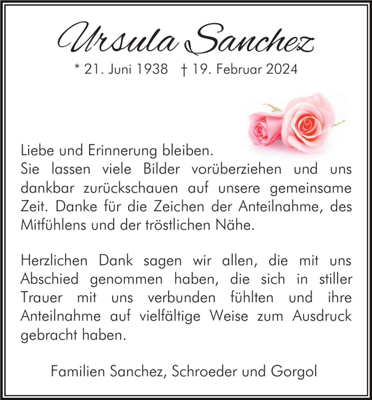 <p>Ursula Sanchez<br />* 21. Juni 1938 † 19. Februar 2024</p><p>Liebe und Erinnerung bleiben.<br />Sie lassen viele Bilder vorüberziehen und uns<br />dankbar zurückschauen auf unsere gemeinsame<br />Zeit. Danke für die Zeichen der Anteilnahme, des<br />Mitfühlens und der tröstlichen Nähe.<br />Herzlichen Dank sagen wir allen, die mit uns<br />Abschied genommen haben, die sich in stiller<br />Trauer mit uns verbunden fühlten und ihre<br />Anteilnahme auf vielfältige Weise zum Ausdruck<br />gebracht haben.<br />Familien Sanchez, Schroeder und Gorgol</p>