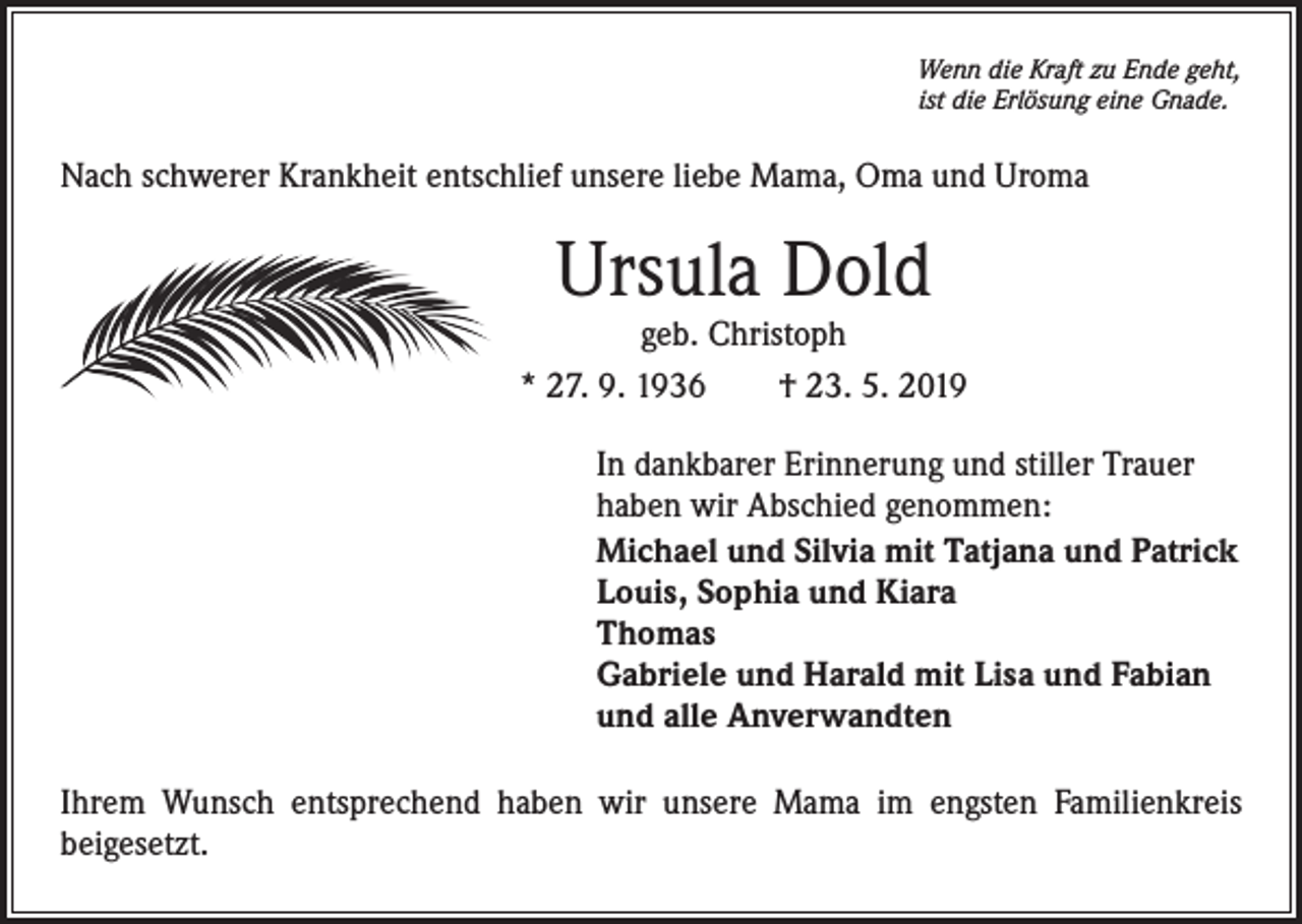 <p>Wenn die Kraft zu Ende geht,<br />ist die Erlösung eine Gnade.</p><p>Nach schwerer Krankheit entschlief unsere liebe Mama, Oma und Uroma</p><p>Ursula Dold</p><p>geb. Christoph<br />* 27. 9. 1936 † 23. 5. 2019<br />In dankbarer Erinnerung und stiller Trauer<br />haben wir Abschied genommen:<br />Michael und Silvia mit Tatjana und Patrick<br />Louis, Sophia und Kiara<br />Thomas<br />Gabriele und Harald mit Lisa und Fabian<br />und alle Anverwandten<br />Ihrem Wunsch entsprechend haben wir unsere Mama im engsten Familienkreis<br />beigesetzt.</p>