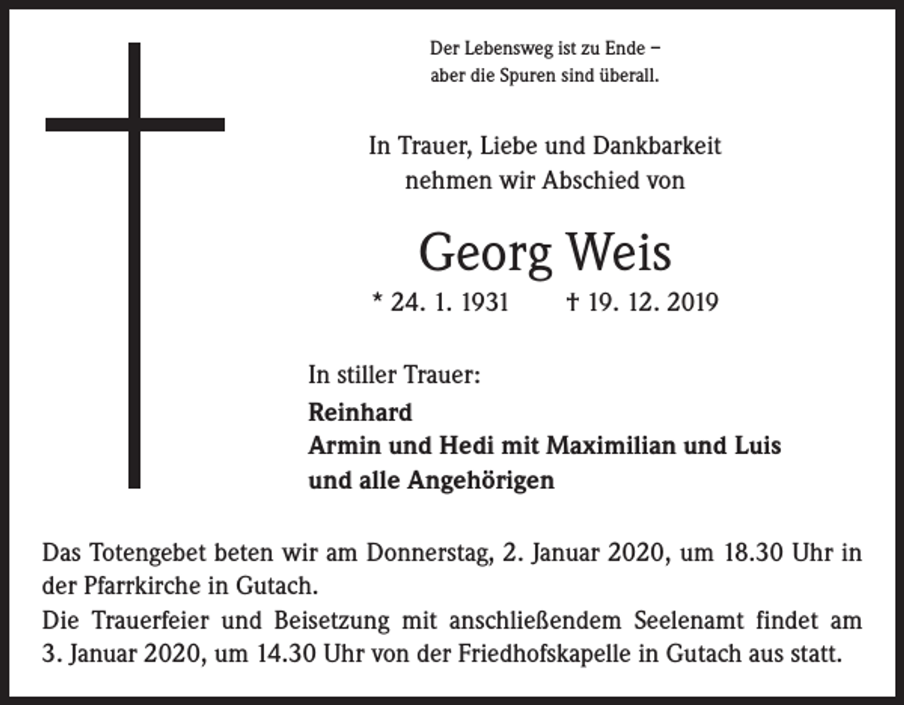 <p>Der Lebensweg ist zu Ende –<br />aber die Spuren sind überall.</p><p>In Trauer, Liebe und Dankbarkeit<br />nehmen wir Abschied von</p><p>Georg Weis<br />* 24. 1. 1931 † 19. 12. 2019<br />In stiller Trauer:<br />Reinhard<br />Armin und Hedi mit Maximilian und Luis<br />und alle Angehörigen<br />Das Totengebet beten wir am Donnerstag, 2. Januar 2020, um 18.30 Uhr in<br />der Pfarrkirche in Gutach.<br />Die Trauerfeier und Beisetzung mit anschließendem Seelenamt findet am<br />3. Januar 2020, um 14.30 Uhr von der Friedhofskapelle in Gutach aus statt.</p>
