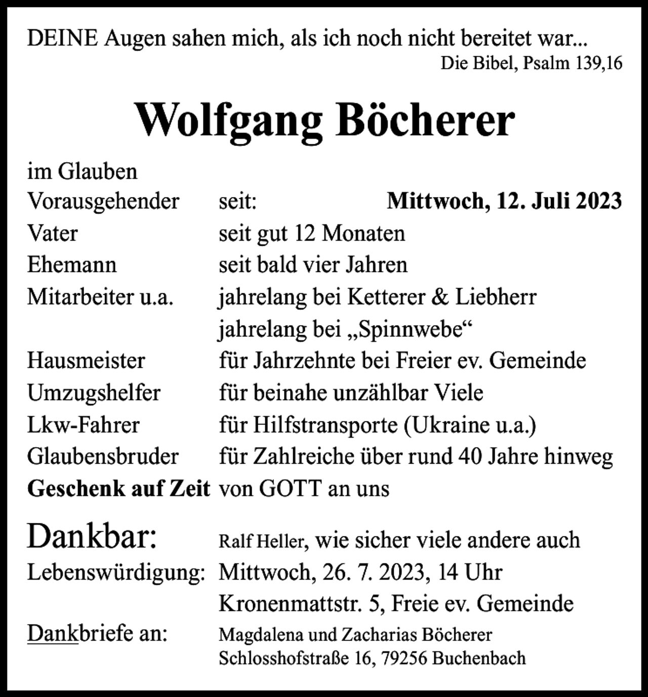 <p>DEINE Augen sahen mich, als ich noch nicht bereitet war...</p><p>Die Bibel, Psalm 139,16</p><p>Wolfgang Böcherer<br />im Glauben<br />Vorausgehender seit:<br />Mittwoch, 12. Juli 2023<br />Vater<br />seit gut 12 Monaten<br />Ehemann<br />seit bald vier Jahren<br />Mitarbeiter u.a.<br />jahrelang bei Ketterer &amp; Liebherr</p><p>jahrelang bei „Spinnwebe“<br />Hausmeister<br />für Jahrzehnte bei Freier ev. Gemeinde<br />Umzugshelfer<br />für beinahe unzählbar Viele<br />Lkw-Fahrer<br />für Hilfstransporte (Ukraine u.a.)<br />Glaubensbruder für Zahlreiche über rund 40 Jahre hinweg<br />Geschenk auf Zeit von GOTT an uns</p><p>Dankbar: Ralf Heller, wie sicher viele andere auch<br />Lebenswürdigung: Mittwoch, 26. 7. 2023, 14 Uhr</p><p>Kronenmattstr. 5, Freie ev. Gemeinde<br />Dankbriefe an:<br />Magdalena und Zacharias Böcherer</p><p>Schlosshofstraße 16, 79256 Buchenbach</p>