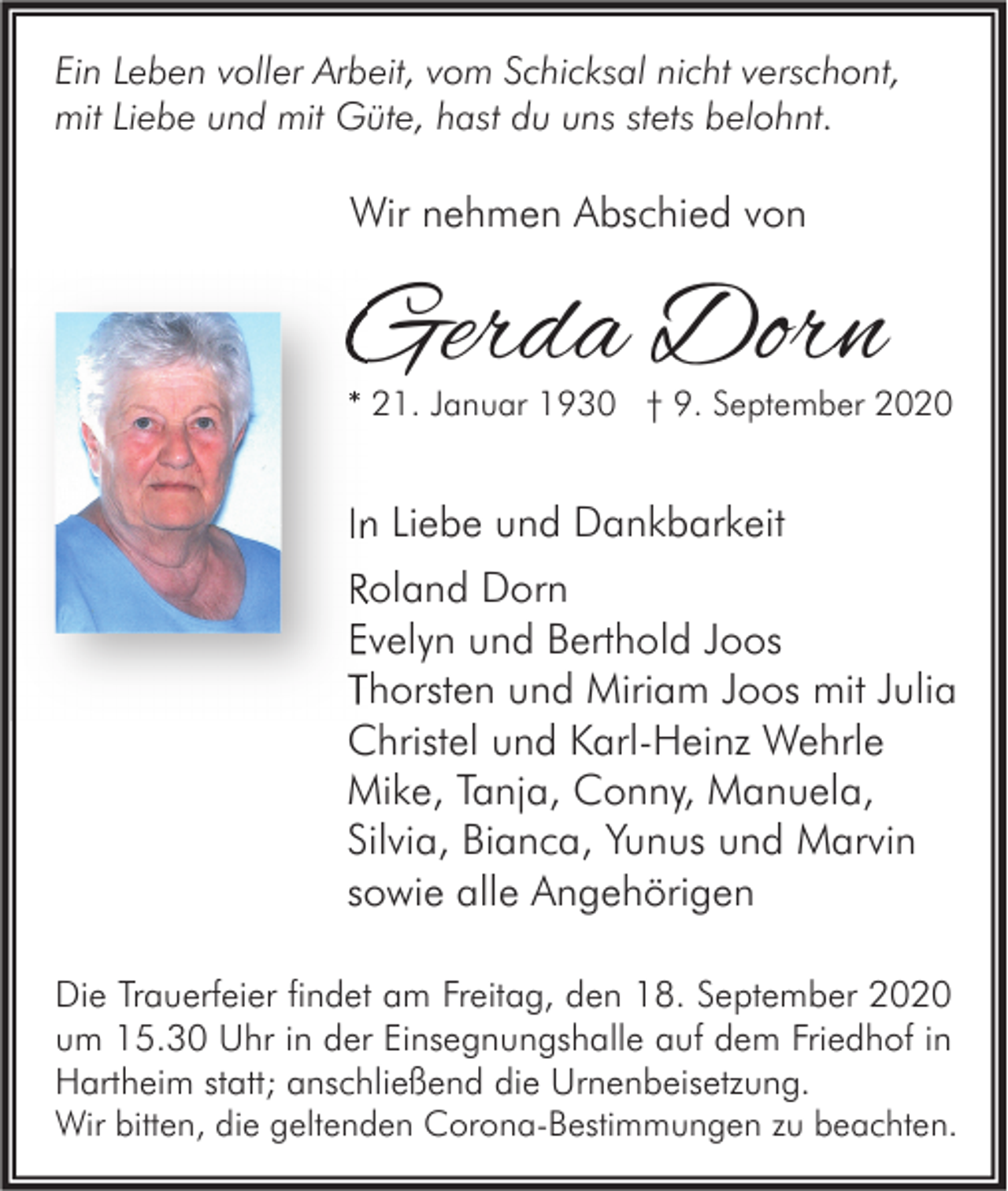 <p>Ein Leben voller Arbeit, vom Schicksal nicht verschont,<br />mit Liebe und mit Güte, hast du uns stets belohnt.</p><p>Wir nehmen Abschied von</p><p>Gerda Dorn</p><p>* 21. Januar 1930 † 9. September 2020</p><p>In Liebe und Dankbarkeit<br />Roland Dorn<br />Evelyn und Berthold Joos<br />Thorsten und Miriam Joos mit Julia<br />Christel und Karl-Heinz Wehrle<br />Mike, Tanja, Conny, Manuela,<br />Silvia, Bianca, Yunus und Marvin<br />sowie alle Angehörigen<br />Die Trauerfeier findet am Freitag, den 18. September 2020<br />um 15.30 Uhr in der Einsegnungshalle auf dem Friedhof in<br />Hartheim statt; anschließend die Urnenbeisetzung.<br />Wir bitten, die geltenden Corona-Bestimmungen zu beachten.</p>