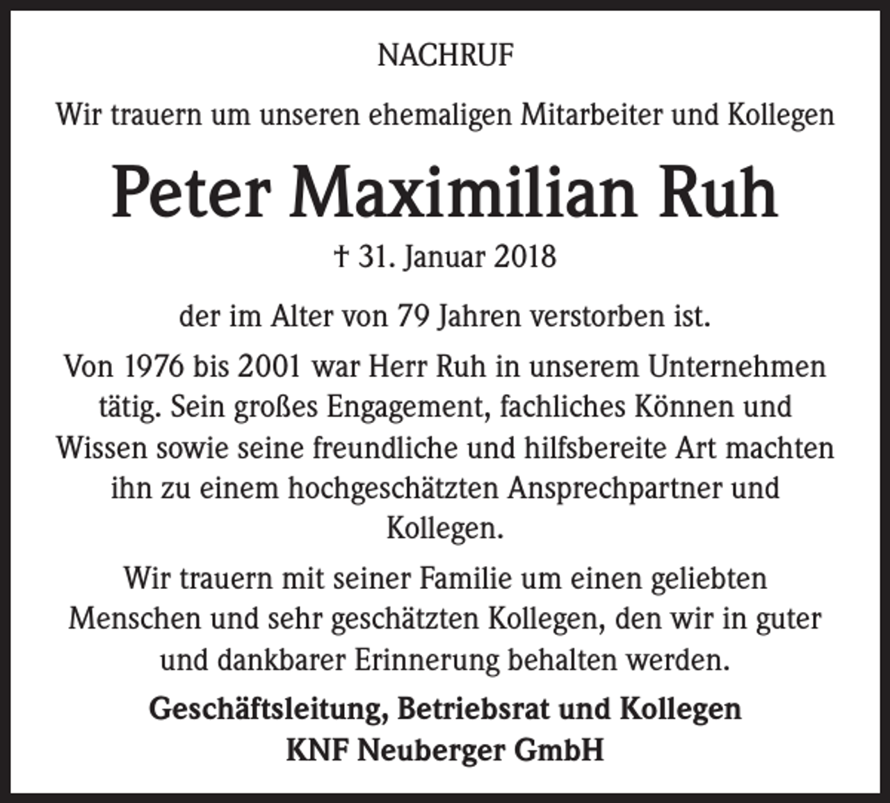<p>NACHRUF<br />Wir trauern um unseren ehemaligen Mitarbeiter und Kollegen</p><p>Peter Maximilian Ruh<br />† 31. Januar 2018<br />der im Alter von 79 Jahren verstorben ist.<br />Von 1976 bis 2001 war Herr Ruh in unserem Unternehmen<br />tätig. Sein großes Engagement, fachliches Können und<br />­Wissen sowie seine freundliche und hilfsbereite Art ­machten<br />ihn zu einem hochgeschätzten Ansprechpartner und<br />­Kollegen.<br />Wir trauern mit seiner Familie um einen geliebten<br />Menschen und sehr geschätzten Kollegen, den wir in guter<br />und dankbarer Erinnerung behalten werden.<br />Geschäftsleitung, Betriebsrat und Kollegen<br />KNF Neuberger GmbH</p>