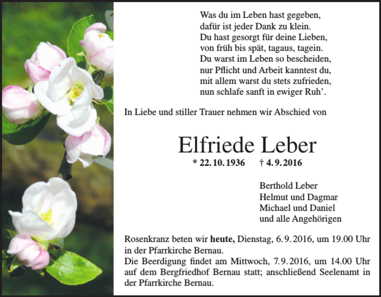 <p>Was du im Leben hast gegeben,<br />dafür ist jeder Dank zu klein.<br />Du hast gesorgt für deine Lieben,<br />von früh bis spät, tagaus, tagein.<br />Du warst im Leben so bescheiden,<br />nur Pflicht und Arbeit kanntest du,<br />mit allem warst du stets zufrieden,<br />nun schlafe sanft in ewiger Ruh’.<br />In Liebe und stiller Trauer nehmen wir Abschied von</p><p>Elfriede Leber<br />* 22. 10. 1936 † 4. 9. 2016</p><p>Berthold Leber<br />Helmut und Dagmar<br />Michael und Daniel<br />und alle Angehörigen<br />Rosenkranz beten wir heute, Dienstag, 6. 9. 2016, um 19.00 Uhr<br />in der Pfarrkirche Bernau.<br />Die Beerdigung findet am Mittwoch, 7. 9. 2016, um 14.00 Uhr<br />auf dem Bergfriedhof Bernau statt; anschließend Seelenamt in<br />der Pfarrkirche Bernau.</p>