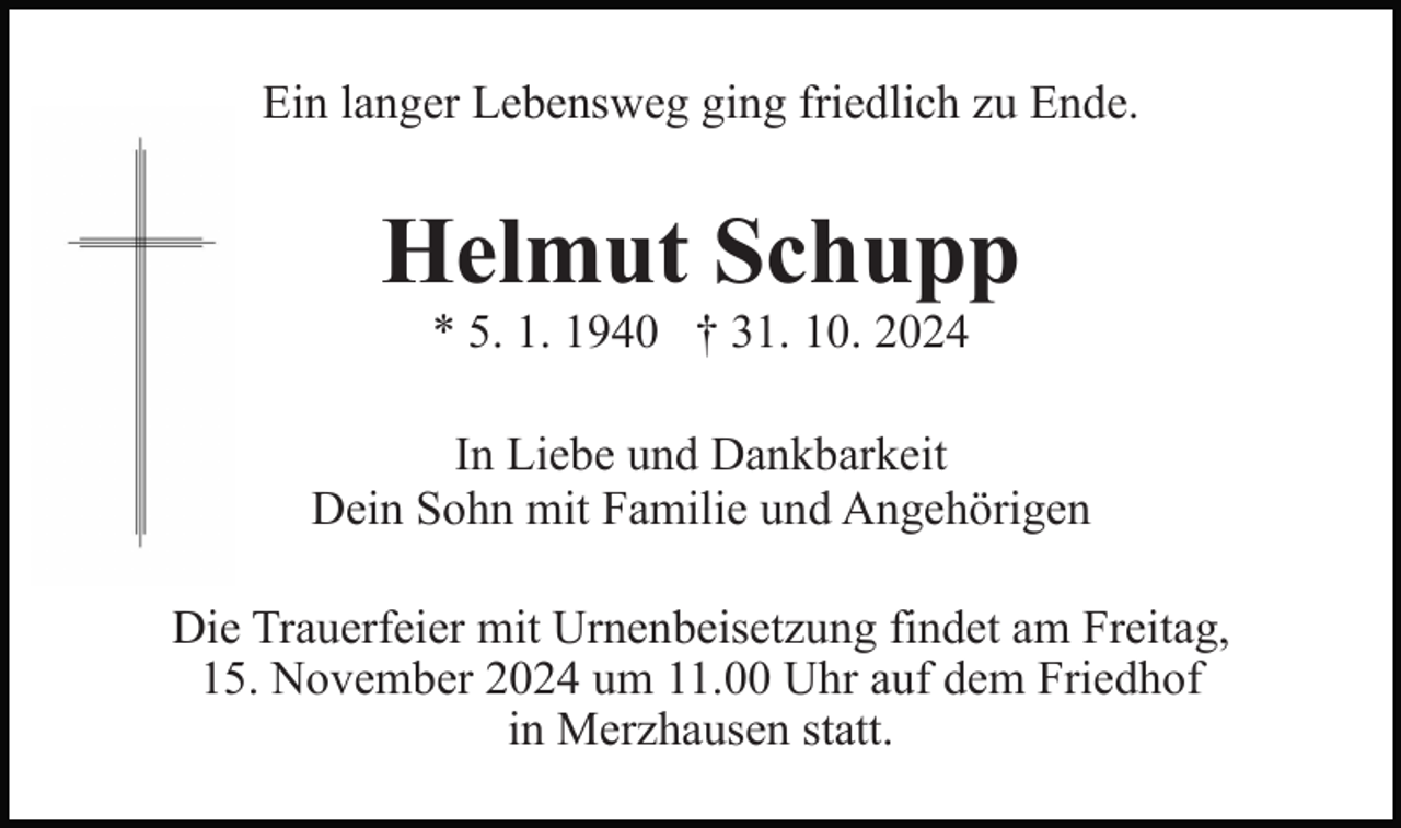 <p>Ein langer Lebensweg ging friedlich zu Ende.</p><p>Helmut Schupp<br />* 5. 1. 1940 † 31. 10. 2024<br />In Liebe und Dankbarkeit<br />Dein Sohn mit Familie und Angehörigen<br />Die Trauerfeier mit Urnenbeisetzung findet am Freitag,<br />15. November 2024 um 11.00 Uhr auf dem Friedhof<br />in Merzhausen statt.</p>