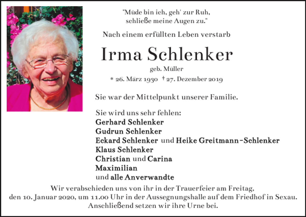 <p>"Müde bin ich, geh' zur Ruh,<br />schließe meine Augen zu."</p><p>Nach einem erfüllten Leben verstarb</p><p>Irma Schlenker<br />geb. Müller<br />* 26. März 1930 † 27. Dezember 2019</p><p>Sie war der Mittelpunkt unserer Familie.<br />Sie wird uns sehr fehlen:<br />und<br />und<br />und<br />Wir verabschieden uns von ihr in der Trauerfeier am Freitag,<br />den 10. Januar 2020, um 11.00 Uhr in der Aussegnungshalle auf dem Friedhof in Sexau.<br />Anschließend setzen wir ihre Urne bei.</p>