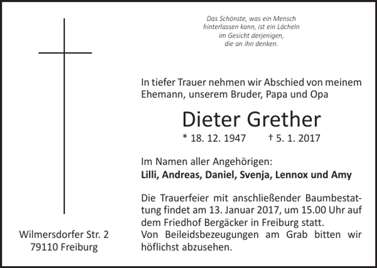 <p>Das Schönste, was ein Mensch<br />hinterlassen kann, ist ein Lächeln<br />im Gesicht derjenigen,<br />die an ihn denken.</p><p>In tiefer Trauer nehmen wir Abschied von meinem<br />Ehemann, unserem Bruder, Papa und Opa</p><p>Dieter Grether<br />* 18. 12. 1947 † 5. 1. 2017</p><p>Im Namen aller Angehörigen:<br />Lilli, Andreas, Daniel, Svenja, Lennox und Amy</p><p>Wilmersdorfer Str. 2<br />79110 Freiburg</p><p>Die Trauerfeier mit anschließender Baumbestattung findet am 13. Januar 2017, um 15.00 Uhr auf<br />dem F­ riedhof Berg­äcker in Freiburg statt.<br />Von Beileidsbezeugungen am Grab bitten wir<br />­höflichst ­abzusehen.</p>
