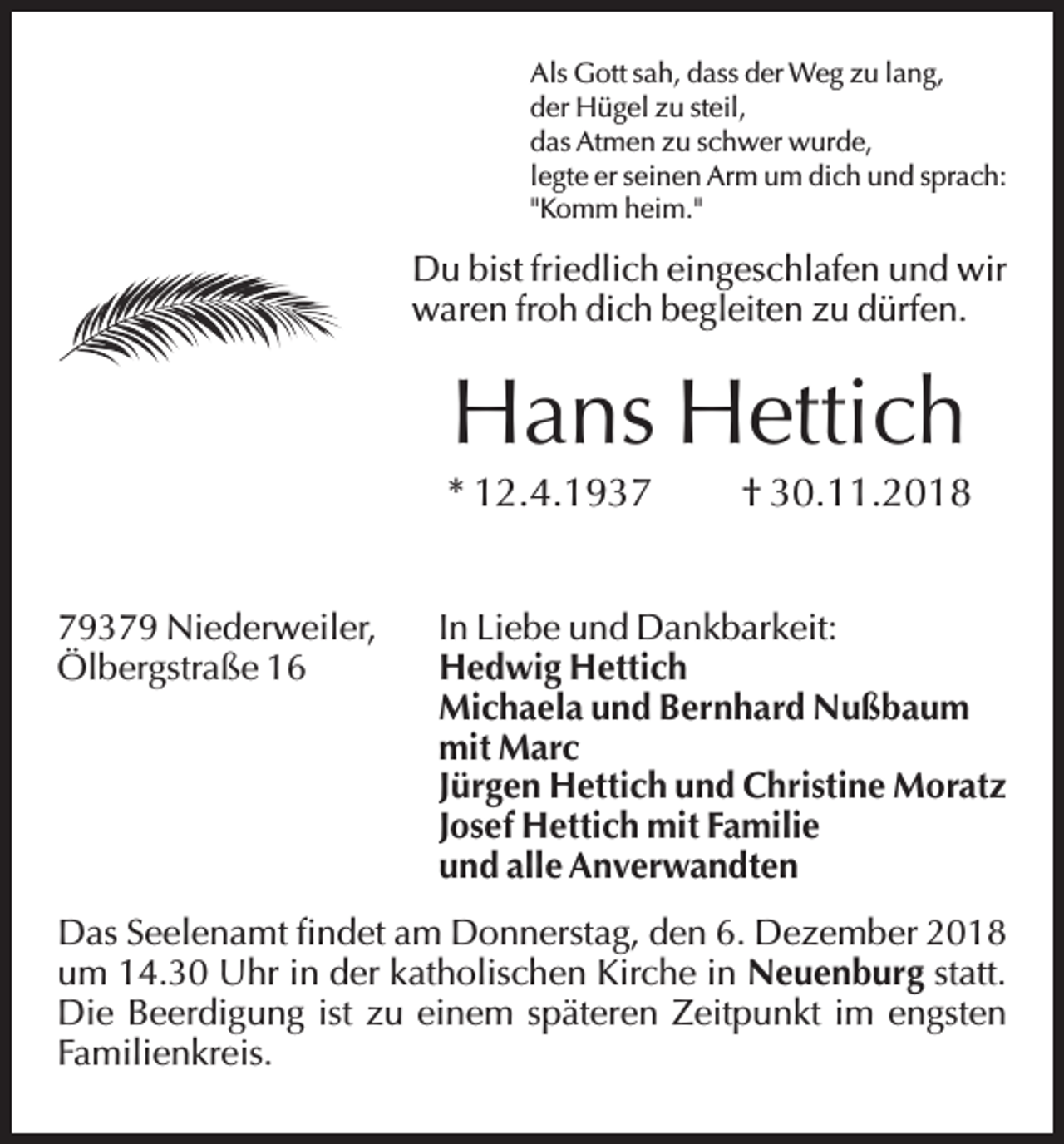 <p>Als Gott sah, dass der Weg zu lang,<br />der Hügel zu steil,<br />das Atmen zu schwer wurde,<br />legte er seinen Arm um dich und sprach:<br />"Komm heim."</p><p>Du bist friedlich eingeschlafen und wir<br />waren froh dich begleiten zu dürfen.</p><p>Hans Hettich<br />* 12.4.1939379 Niederweiler,<br />Ölbergstraße 16</p><p>† 30.11.2018</p><p>In Liebe und Dankbarkeit:<br />Hedwig Hettich<br />Michaela und Bernhard Nußbaum<br />mit Marc<br />Jürgen Hettich und Christine Moratz<br />Josef Hettich mit Familie<br />und alle Anverwandten</p><p>Das Seelenamt findet am Donnerstag, den 6. Dezember 2018<br />um 14.30 Uhr in der katholischen Kirche in Neuenburg statt.<br />Die Beerdigung ist zu einem späteren Zeitpunkt im engsten<br />Familienkreis.</p>