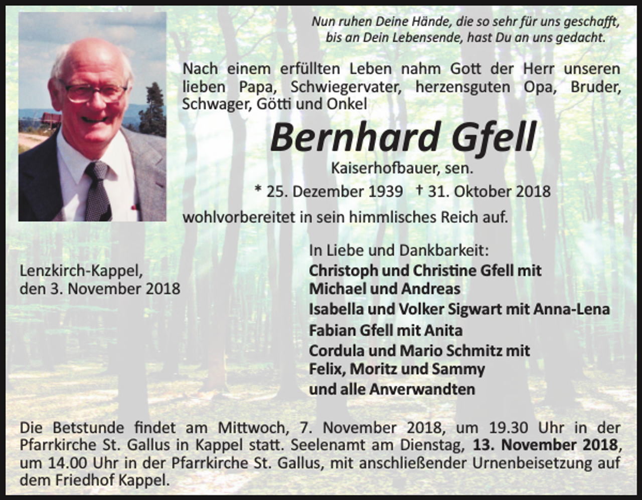 <p>Nun ruhen Deine Hände, die so sehr für uns gescha�,<br />bis an Dein Lebensende, hast Du an uns gedacht.</p><p>Nach einem erfüllten Leben nahm Go� der Herr unseren<br />lieben Papa, Schwiegervater, herzensguten Opa, Bruder,<br />Schwager, Gö� und Onkel</p><p>Bernhard Gfell<br />Kaiserho�auer, sen.<br />* 25. Dezember 1939 † 31. Oktober 2018<br />wohlvorbereitet in sein himmlisches Reich auf.<br />Lenzkirch­Kappel,<br />den 3. November 2018</p><p>In Liebe und Dankbarkeit:<br />Christoph und Chris�ne Gfell mit<br />Michael und Andreas<br />Isabella und Volker Sigwart mit Anna­Lena<br />Fabian Gfell mit Anita<br />Cordula und Mario Schmitz mit<br />Felix, Moritz und Sammy<br />und alle Anverwandten</p><p>Die Betstunde ﬁndet am Mi�woch, 7. November 2018, um 19.30 Uhr in der<br />Pfarrkirche St. Gallus in Kappel sta�. Seelenamt am Dienstag, 13. November 2018,<br />um 14.00 Uhr in der Pfarrkirche St. Gallus, mit anschließender Urnenbeisetzung auf<br />dem Friedhof Kappel.</p>