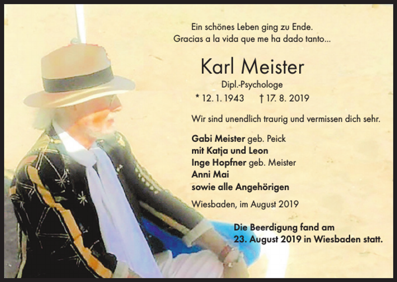 <p>Ein schönes Leben ging zu Ende.<br />Gracias a la vida que me ha dado tanto...</p><p>Karl Meister</p><p>Dipl.-Psychologe<br />* 12. 1. 1943 † 17. 8. 2019<br />Wir sind unendlich traurig und vermissen dich sehr.<br />Gabi Meister geb. Peick<br />mit Katja und Leon<br />Inge Hopfner geb. Meister<br />Anni Mai<br />sowie alle Angehörigen<br />Wiesbaden, im August 2019<br />Die Beerdigung fand am<br />23. August 2019 in Wiesbaden statt.</p>